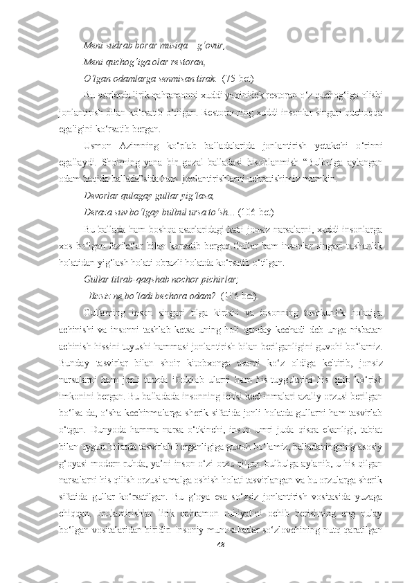 Meni sudrab borar musiqa  –  g‘ovur , 
Meni quchog‘iga olar restoran ,
O‘lgan odamlarga senmisan tirak .    (75-bet)
Bu satrlarda lirik qahramonni xuddi yaqinidek restoran o ‘ z quchog ‘ iga olishi
jonlantirish bilan ko ‘ rsatib o ‘ tilgan. Restoranning xuddi insonlar singari quchoqqa
egaligini ko ‘ rsatib bergan.
Usmon   Azimning   ko ‘ plab   balladalarida   jonlantirish   yetakchi   o ‘ rinni
egallaydi.   Shoirning   yana   bir   gozal   balladasi   hisoblanmish   “Bulbulga   aylangan
odam haqida ballada”sida ham  jonlantirishlarni uchratishimiz mumkin.
Devorlar qulagay gullar yig‘lasa , 
Deraza suv bo‘lgay bulbul ursa to‘sh ...   (106-bet)
Bu ballada ham boshqa asarlaridagi kabi jonsiz narsalarni, xuddi insonlarga
xos   bo ‘lgan   fazilatlar   bilan  korsatib   bergan.Gullar   ham   insonlar   singari   tushunlik
holatidan yig‘lash holati obrazli holatda ko‘rsatib o‘tilgan.
Gullar titrab - qaqshab nochor pichirlar ; 
– Bizsiz ne bo‘ladi bechora odam ?    (106-bet)
Gullarning   inson   singari   tilga   kirishi   va   insonning   tushkunlik   holatiga
achinishi   va   insonni   tashlab   ketsa   uning   holi   qanday   kechadi   deb   unga   nisbatan
achinish hissini tuyushi hammasi jonlantirish bilan berilganligini guvohi bo ‘ lamiz.
Bunday   tasvirlar   bilan   shoir   kitobxonga   asarni   ko ‘ z   oldiga   keltirib,   jonsiz
narsalarni   ham   jonli   tarzda   ifodalab   ularni   ham   his-tuygularini   his   qilib   ko ‘ rish
imkonini bergan. Bu balladada insonning ichki kechinmalari azaliy orzusi berilgan
bo ‘ lsa-da, o ‘ sha kechinmalarga sherik sifatida jonli holatda gullarni ham tasvirlab
o ‘ tgan.   Dunyoda   hamma   narsa   o‘tkinchi,   inson   umri   juda   qisqa   ekanligi,   tabiat
bilan uygun holatda tasvirlab berganligiga guvoh bo‘lamiz, balladaningning asosiy
g‘oyasi modern ruhda, ya’ni inson o‘zi orzu qilgan bulbulga aylanib, u his qilgan
narsalarni his qilish orzusi amalga oshish holati tasvirlangan va bu orzularga sherik
sifatida   gullar   ko‘rsatilgan.   Bu   g‘oya   esa   so‘zsiz   jonlantirish   vositasida   yuzaga
chiqqan.   Jonlantirishlar   lirik   qahramon   ruhiyatini   ochib   berishning   eng   qulay
bo‘lgan vositalaridan biridir. Insoniy munosabatlar so‘zlovchining nutq qaratilgan
48 