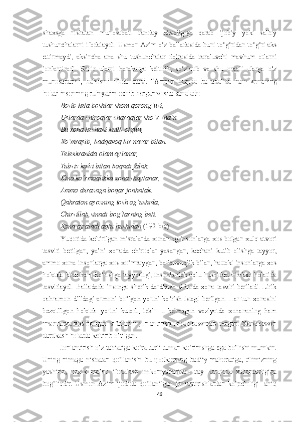 shaxsga   nisbatan   munosabati   qanday   ekanligiga   qarab   ijobiy   yoki   salbiy
tushunchalarni ifodalaydi.  Usmon Azim o‘z  balladasi da buni to‘g‘ridan to‘g‘ri aks
ettirmaydi,   aksincha   ana   shu   tushunchalar   doirasida   qaraluvchi   mavhum   otlarni
jonlantiradi.   Shoir   ularni   harakat ga   keltirib ,   so‘zlat ib   va   shu   orqali   ularga   o‘z
munosabatini,   bahosini   ifoda   etadi.   “Armon   haqida   ballada”da   ham   xonaning
holati insonning ruhiyatini ochib bergan vosita sanaladi:
Bosib kela boshlar shom qorong‘usi , 
Uylarda chiroqlar charaqlar sho‘x - sha’n . 
Bu xona kechani kutib olgusi , 
Xo‘mrayib ,  badqavoq bir nazar bilan . 
Teleekranida olam aylanar , 
Tubsiz ko‘zi bilan boqadi falak . 
Kino ko‘rmoqlikka xona shaylanar , 
Ammo derazaga boqar jonhalak . 
Qahraton ayozning tosh og‘ushida , 
Chirsillab sinadi bog‘larning beli . 
Xona ajraladi aqlu hushidan   (192-bet)
Yuqorida keltirilgan misralarda xonaning insonlarga xos bolgan xulq-atvori
tasviri   berilgan,   ya’ni   xonada   chiroqlar   yasangan,   kechani   kutib   olishga   tayyor,
ammo xona insonlarga xos xo ‘ mraygan, badqovoqlik bilan, hattoki insonlarga xos
holatda kino ham ko ‘ rishga tayyorligi, insonlardek aqlu hushidan ajralish holatida
tasvirlaydi. Balladada insonga sherik dardkash sifatida xona tasviri beriladi. Lirik
qahramon dilidagi armoni bo ‘ l gan yorini ko ‘ rish istagi berilgan. Har tun xonasini
bezatiligan   holatda   yorini   kutadi,   lekin   u   kelmagan   vaziyatda   xonananing   ham
insonlarga xos bo ‘ lgan sifatlarini jonlantirish orqali tasvirlab bergan. Xona tasviri
dardkash holatda keltirib o ‘tilgan.
Jonlantirish o‘z tabiatiga ko‘ra turli-tuman ko‘rinishga ega bo‘lishi mumkin.
Uning   nimaga   nisbatan   qo‘llanishi   bu   ijodkorning   badiiy   mahoratiga,   tilimizning
yashirin,   nozik   ma’no   ifodalash   imkoniyatlaridan   qay   darajada   xabardorligiga
bog‘liqdir.   Usmon   Azim   ijodida   qo‘llanilgan   jonlantirishlardan   ko‘pchiligi     aniq
49 