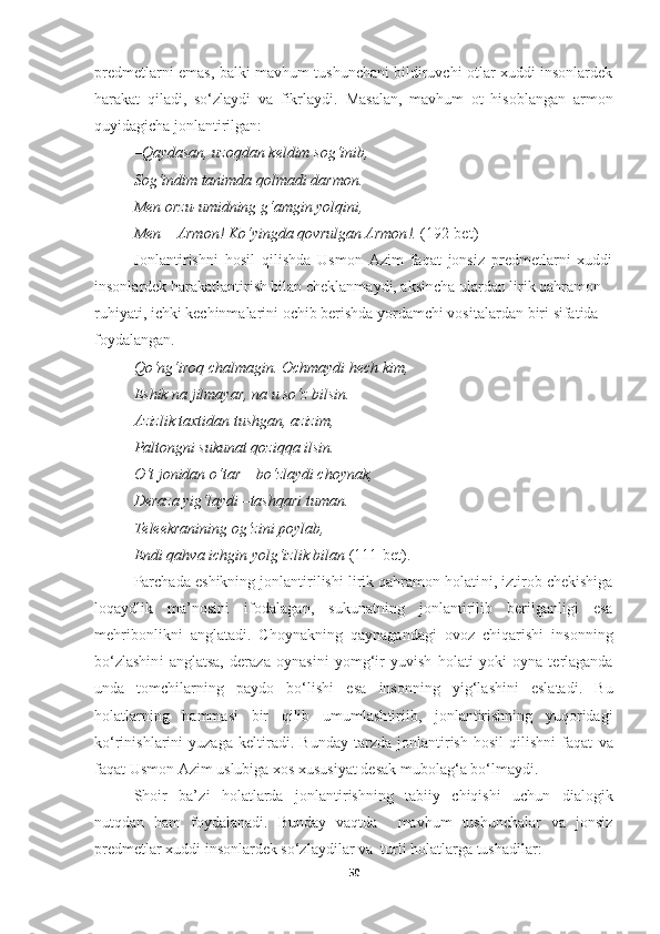 predmetlarni emas, balki mavhum tushunchani bildiruvchi otlar xuddi insonlardek
harakat   qiladi,   so‘zlaydi   va   fikrlaydi.   Masalan,   mavhum   ot   hisoblangan   armon
quyidagicha jonlantirilgan:
– Qaydasan ,  uzoqdan keldim sog‘inib , 
Sog‘indim tanimda qolmadi darmon . 
Men orzu - umidning g‘amgin yolqini , 
Men  –  Armon !  Ko‘yingda qovrulgan Armon !.   (192-bet)
Jonlantirishni   hosil   qilishda   Usmon   Azim   faqat   jonsiz   predmetlarni   xuddi
insonlardek harakatlantirish bilan cheklanmaydi, aksincha ulardan lirik qahramon 
ruhiyati, ichki kechinmalarini ochib berishda yordamchi vosita lardan biri  sifatida 
foydalangan.
Qo‘ng‘iroq chalmagin. Ochmaydi hech kim, 
Eshik na jilmayar, na u so‘z bilsin. 
Azizlik taxtidan tushgan, azizim, 
Paltongni sukunat qoziqqa ilsin. 
O‘t jonidan o‘tar – bo‘zlaydi choynak, 
Deraza yig‘laydi –tashqari tuman. 
Teleekranining og‘zini poylab, 
Endi qahva ichgin yolg‘izlik bilan  (111-bet). 
Parchada eshikning jonlantirilishi lirik qahramon holati ni , iztirob chekishiga
loqaydlik   ma’nosini   ifodal agan ,   sukunatning   jonlantiri lib   berilganligi   esa
mehribonlikni   anglatadi.   Choynakning   qaynagandagi   ovoz   chiqarishi   insonning
bo‘zlashin i   anglatsa,   deraza   oynasini   yomg‘ir   yuvish   holati   yoki   oyna   terlaganda
unda   tomchilarning   paydo   bo‘lishi   esa   insonning   yig‘lashini   eslatadi.   Bu
holatlarning   hammasi   bir   qilib   umumlash tiri ib,   jonlantirishning   yuqoridagi
ko‘rinishlarini   yuzaga   keltir adi .   Bu nday   tarzda   jonlantirish   hosil   qilishni   faqat   va
faqat  Usmon Azim uslubiga xos xususiyat de sak mubolag ‘ a bo ‘ lmaydi.
Shoir   ba’z i   holatlarda   jonlantirishning   tabiiy   chiqishi   uchun   dialogik
nutqdan   ham   foydalanadi.   Bunda y   vaqtda     mavhum   tushunchalar   va   jonsiz
predmetlar xuddi insonlardek so‘zlaydilar  va   turli holatlarga tushadilar:
50 