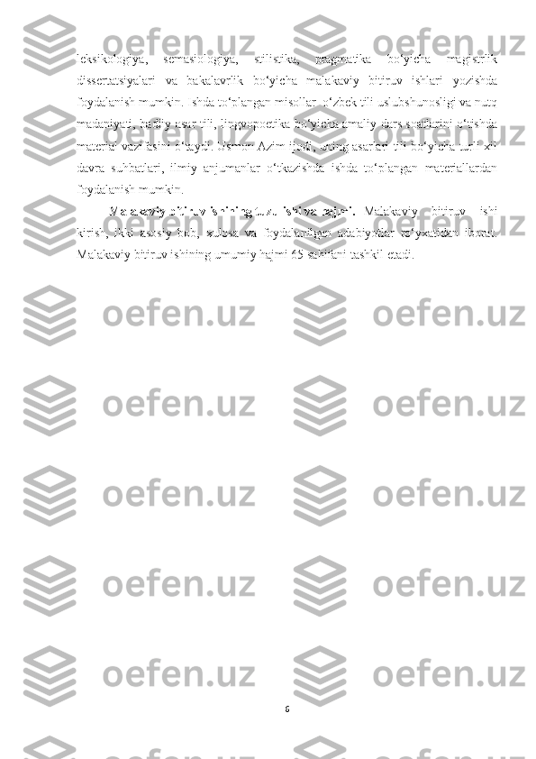 leksikologiya,   semasiologiya,   stilistika,   pragmatika   bo‘yicha   magistrlik
dissertatsiyalari   va   bakalavrlik   bo‘yicha   malakaviy   bitiruv   ishlari   yozishda
foydalanish mumkin. Ishda to‘plangan misollar  o‘zbek tili uslubshunosligi va nutq
madaniyati, badiiy asar tili, lingvopoetika bo‘yicha amaliy dars soatlarini o‘tishda
material vazifasini o‘taydi. Usmon Azim ijodi, uning asarlari tili bo‘yicha turli xil
davra   suhbatlari,   ilmiy   anjumanlar   o‘tkazishda   ishda   to‘plangan   materiallardan
foydalanish mumkin. 
Malakaviy bitiruv ishining tuzulishi va hajmi. Malakaviy   bitiruv   ishi
kirish,   ikki   asosiy   bob,   xulosa   va   foydalanilgan   adabiyotlar   ro‘yxatidan   iborat.
Malakaviy bitiruv ishining umumiy hajmi 65 sahifani tashkil etadi.
6 