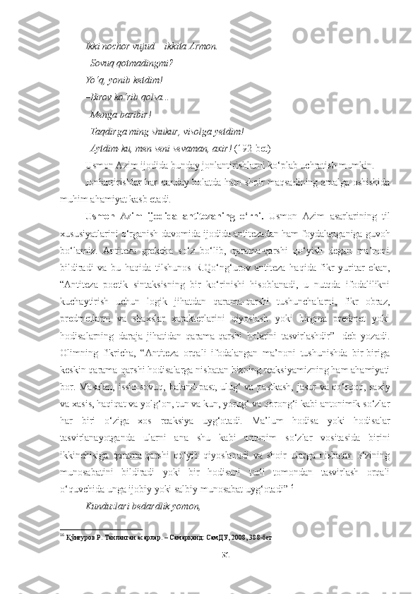 Ikki nochor vujud  –  ikkita Armon . 
– Sovuq qotmadingmi ? 
Yo‘q ,  yonib ketdim ! 
– Birov ko‘rib qolsa ... 
– Menga baribir ! 
– Taqdirga ming shukur ,  visolga yetdim ! 
– Aytdim - ku ,  men seni sevaman ,  axir !   (192-bet)
Usmon Azim ijodida  bunday  jonlantirishlarni ko‘plab uchratish mumkin. 
Jonlantirishlar har   qanday   holatda ham shoir maqsadining amalga oshishida
muhim ahamiyat kasb etadi.
Usmon   Azim   ijodida   antitezaning   o‘rni.   Usmon   Azim   asarlarining   til
xususiyatlarini o ‘ rganish davomida ijodida  antitezadan ham foydalan ganiga guvoh
bo ‘ lamiz.   Antiteza   grekcha   so‘z   bo‘lib,   qarama-qarshi   qo‘yish   degan   ma’noni
bildiradi   va   bu   haqida   t ilshunos   R.Qo‘ng‘urov   antiteza   haqida   fikr   yuritar   ekan,
“Antiteza   poetik   sintaksisning   bir   ko‘rinishi   hisoblanadi,   u   nutqda   ifodalilikni
kuchaytirish   uchun   logik   jihatdan   qarama-qarshi   tushunchalarni,   fikr   obraz,
predmetlarni   va   shaxslar   xarakterlarini   qiyoslash   yoki   birgina   predmet   yoki
hodisalarning   daraja   jihatidan   qarama-qarshi   holatini   tasvirlashdir”-   deb   yozadi.
Olimning   fikricha,   “Antiteza   orqali   ifodalangan   ma’noni   tushunishda   bir-biriga
keskin qarama-qarshi hodisalarga nisbatan bizning reaksiyamizning ham ahamiyati
bor. Masalan,  issiq-sovuq, baland-past, ulug‘ va pastkash, jasur va qo‘rqoq, saxiy
va xasis, haqiqat va yolg‘on, tun va kun, yorug‘ va qorong‘i kabi antonimik so‘zlar
har   biri   o‘ziga   xos   reaksiya   uyg‘otadi.   Ma’lum   hodisa   yoki   hodisalar
tasvirlanayotganda   ularni   ana   shu   kabi   antonim   so‘zlar   vositasida   birini
ikkinchisiga   qarama-qarshi   qo‘yib   qiyoslanadi   va   shoir   ularga   nisbatan   o‘zining
munosabatini   bildiradi   yoki   bir   hodisani   turli   tomondan   tasvirlash   orqali
o‘quvchida unga ijobiy yoki salbiy munosabat uyg‘otadi” 16
Kunduzlari bedardlik yomon , 
16
  Қўнғуров Р. Танланган асарлар. – Самарқанд: СамДУ, 2008, 38 8 -бет
51 