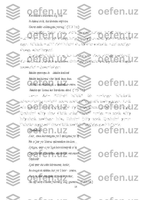 Kechalari beomon og‘riq . 
E shikni och ,  turibman vayron 
Derazada sollangan yorug‘ .  (207-bet)
Balladadagi   fikrlar   o‘zaro   zidlik   asosiga   qurilgan   bo‘lsa   ham,   unda
muallifning nutq qaratilgan shaxsga bo‘lgan ijobiy munosabati yashirin tarzda aks
etgan.   Ballada da   muallif   o‘zini   holatini   shu   ravishlar   vositasida     nutqi   qaratilgan
shaxsga  xabari beryapti.
Quyidagi   ballada da   tun   va   kun   tushunchalari   o‘zaro   zidlikda   tasvirlanadi.
Kun  va tun tushunchalari uzluksiz sodir bo ‘ lgan harakatlarni  salbiy deb hisoblagan
tasavvurlari mujassamlashgan:
Ikkita qaroqush  –  ikkita kalxat
Ikkita ko‘zimni cho‘qidi kun - tun . 
  Yillar sezmadingiz  –  quladi osmon .
 Ikkita qo‘limni ko‘tardimu dast.  (165-bet)
Usmon   Azim   “Oltinchi   ballada”   deb   nomlangan   balladasida
qahramonlarning   nomlarini   qarama-qarshi   qo‘llab,   poetik   tasvir   yaratgan.   Bunda
xalq   ogzaki   ijodining   ta’sirini   sezish   qiyin   emas,   albatta.   Qahramon   hisoblangan
Qorabotirni   salbiy   obraz   sifatida   undagi   illatlarni   nomiga   mos   tarzda   salbiy
bo‘yoqlarda   tasvirlagan   bolsa,   Oqbotirni   ijobiy   tarzda   Qorabotirni   yomon
illatlardan qaytaruvchi obraz sifatida tasvirlab o‘tganligiga guvoh bo‘lamiz.
Q orabotir  
Axir ,  men kirmagan yo‘l qolgani yo‘q , 
Ne o‘jar yo‘llarni qilmadim taslim ... 
Aytgin ,  qaysi yo‘lga borolmaydi o‘q , 
Qay joyda isyondan kulaman vazmin ? 
O q botir  
Ajal qarshisida titranma ,  botir , 
Insonga azaldan bir yo‘l bor  -  imon . 
Ana ,  u qarshingda qiynalib yotur , 
Bu qiynoq ichida yurmog‘ing gumon ...   (172-bet)
52 