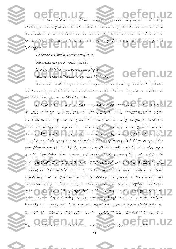 Tilimizda   so‘zlarning   o‘zaro   lug‘aviy   jihatdan   anglatgan   ma’nosiga
asoslangan holda yoz va qish faslini zidlik munosabatiga kiritish poetik matnlarda
ko‘p kuzatiladi. Usmon Azim esa bu holat biroz boshqacharoq tarzda bo‘lib, bahor
va   kuz   faslini   antiteza   sifatida   qo‘llab   tasvirning   o‘ziga   xos   ko‘rinishini   yuzaga
keltirgan: 
Bahorda ko‘karib, kuzda sarg‘ayib, 
Sukunatu qorga o‘ranib qishda, 
G‘o‘ra she’rlarimga boqdi mung‘ayib... 
Xullas, sodiq bo‘ldi har ezgu ishda!  ( 34-bet ) 
Balladada   tasvirlangan   bahorni   hayotning   va   ijodning   boshlanishi,   kuzni
bo‘lsa buning aksi sifatida tushunishimiz mumkin.   So‘zlarning o‘zaro zidlik hosil
qilishi  bu  bevosita matn bilan bog‘liq.
Usmon   Azim   balladalarida   deyksislarning   noodatiy   turlari.   Keyingi
yillarda   qilingan   tadqiqotlarda   til   birliklarining   ifoda   imkoniyatlarini   ochib
berishda va ularning mazmuniy tuzilishini belgilashda nutqiy vaziyat, kontekst shu
bilan   birgalikda   til   egalarining   nutq   obyekti   haqidagi   umumiy   bilimlari,   til
ko‘nikmalari kabi omillar ham muhim ahamiyatga ega ekanligiga e’tibor qaratildi.
Bu   tilshunoslikda   yangidan-yangi   yo‘nalishlarning   yuzaga   kelishiga   va   yangicha
qarashlarning   paydo   bo‘lishida   ham   o‘z   tasdig‘ini   topib   turibdi.   Tilda   aks   etgan
voqelik   har   doim   ham   hamma   axborotni   ifodalayvermaydi.   Unda   s o‘zlovchi
o‘zining  pragmatik  maqsadiga   muvofiq  tarzda  ba’zi  axborotlarni  yashirin   holatda
ifodalaydi.   “Nutqda   so‘zlovchining   maqsadidan   kelib   chiqqan   holda   til   birliklari
o‘rtasidagi   mazmuniy   aloqani   topish,   kontekstga   murojaat   qilish   va   u  orqali   nutq
ishtirokchilariga   ma’lum   bo‘lgan   axborotni   tiklash   kabilar   deyksis   hodisasini
tadqiq   etish   zaruratini   yuzaga   keltirdi” 17
.   Hozirga   qadar   amalga   oshirilgan
tadqiqotlarda   deyksislarning   shaxs,   predmet,   belgi,   miqdor,   zamon,   makon,
ijtimoiy   va     emotsional   kabi   turlari   o‘rganilgan.   Usmon   Azim   she’rlarida   esa
qo‘llanilgan   deyktik   birliklarni   tahlil   qilganimizda,   deyksisning   yuqorida
17
  Давлатова Р. Ўзбек тилининг дейктик бирликлари. Филол.фан.док.( DSc ) дисс. – Тошкент, 2020.
53 