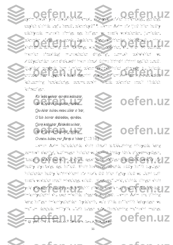 ayrim   tovush   yoki   tovushlar   birikmasi,   so‘z   yoki   so‘zlar   birikmasiga,   gaplarga
ataylab   alohida   urg‘u   beradi,   takrorlaydi” 18
.   Usmon   Azim   o‘z   ijodi   bilan   badiiy
adabiyotda   munosib   o‘rniga   ega   bo‘lgan   va   poetik   vositalardan,   jumladan,
takrordan   o‘ziga   xos   tarzda   foydalana   olgan   shoirlardan   hisoblanadi.   Uning
she’rlarida   tabiatning   turli   fasllariga   xos   jonli   tasvirlar,   shu   bilan   bir   qatorda,
insonlar   o‘rtasidagi   munosabatlar   chigalligi,   turmush   tashvishlari   va
ziddiyatlaridan ozor chekuvchi inson obrazi doimo birinchi o‘rinni egallab turadi.
Quyidagi   parchada   ham   jumlani   takror   keltirish   holati   uchraydi.   Bu   holatda
antiteza   bilan   uygunlik   kasb   etganini   guvohi   bo ‘ lamiz.   Yigitning   harakatlari
kabutarning   harakatlariga   qarama-qarshi   holatda   takrorlar   orqali   ifodalab
ko ‘ rsatilgan.
Ko‘kda uchar qirqta kabutar , 
Bir o‘spirin yugurar yerda . 
Qushlar bilan manzillar o‘tar , 
O‘tib borar daladan ,  qirdan . 
Qirq kabutar falakda uchar , 
Bir o‘spirin yugurar yerda . 
Osmon bilan yer farqi o‘char   (102-bet)
Usmon   Azim   balladalarida   shoir   obrazli   tafakkurining   nihoyatda   keng
qamrovli   ekanligi,   kutilmagan   holatlar   va   hamma   birday   idrok   qilavermaydigan,
faqatgina   o‘tkir   aql   va   mushohada   egasi   ko‘ra   oladigan   eng   nozik   lavhalar   o‘z
badiiy   qiyofasiga   ega   bo‘ladi.   Shoir   boshqalar   nazarida   oddiy   bo‘lib   tuyulgan
holatlardan   badiiy   ko‘rinishlarni   o‘z   nozik   didi   bilan   ilg‘ay   oladi   va   ularni   turli
poetik   vositalar   orqali   misralarga   soladi.     Bizga   ma’lumki,   alohida   olingan   shoir
yoki yozuvchilar badiiy asarlarini tahlil qilishda poetik nutqning fikr ifodalashdagi
imkoniyatlarini   shu   asar   misolida   o‘rganib   chiqiladi.   Usmon   Azim   ona   tilining
keng   bo‘lgan   imkoniyatlaridan   foydalanib,   xalq   tilida   qo‘llanilib   kelayotgan   va
ma’lum   darajada   milliylik   ufurib   turgan   so‘z,   iboralarning   ma’nosini   matnga
18
  Қўнғуров Р. Танланган асарлар. – Самарқанд: СамДУ, 2008, 39 8 -бет
55 