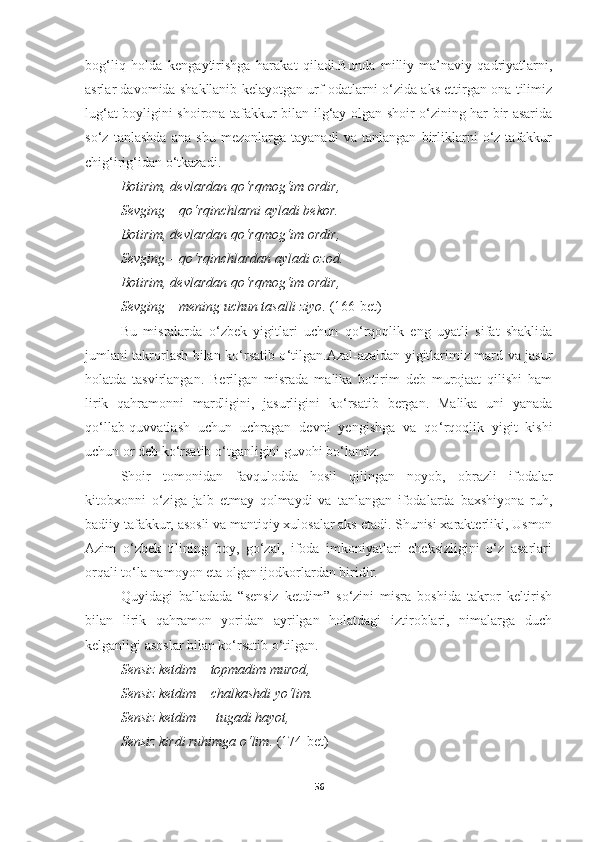 bog‘liq   holda   kengaytirishga   harakat   qiladi.Bunda   milliy-ma’naviy   qadriyatlarni,
asrlar davomida shakllanib kelayotgan urf-odatlarni o‘zida aks ettirgan ona tilimiz
lug‘at boyligini shoirona tafakkur bilan ilg‘ay olgan shoir o‘zining har bir asarida
so‘z   tanlashda   ana   shu   mezonlarga   tayanadi   va   tanlangan   birliklarni   o‘z   tafakkur
chig‘irig‘idan o‘tkazadi.
Botirim ,  devlardan qo‘rqmog‘im ordir , 
Sevging  –  qo‘rqinchlarni ayladi bekor . 
Botirim ,  devlardan qo‘rqmog‘im ordir , 
Sevging  –  qo‘rqinchlardan ayladi ozod . 
Botirim ,  devlardan qo‘rqmog‘im ordir , 
Sevging  –  mening uchun tasalli ziyo .   (166-bet)
Bu   misralarda   o ‘ zbek   yigitlari   uchun   qo ‘ rqoqlik   eng   uyatli   sifat   shaklida
jumlani takrorlash bilan ko ‘ rsatib o ‘ tilgan.Azal-azaldan yigitlarimiz mard va jasur
holatda   tasvirlangan.   Berilgan   misrada   malika   botirim   deb   murojaat   qilishi   ham
lirik   qahramonni   mardligini,   jasurligini   ko ‘ rsatib   bergan.   Malika   uni   yanada
qo ‘ llab-quvvatlash   uchun   uchragan   devni   yengishga   va   qo ‘ rqoqlik   yigit   kishi
uchun or deb ko ‘ rsatib o ‘ tganligini guvohi bo ‘ lamiz.
Shoir   tomonidan   favqulodda   hosil   qilingan   noyob,   obrazli   ifodalar
kitobxonni   o‘ziga   jalb   etmay   qolmaydi   va   tanlangan   ifodalarda   baxshiyona   ruh,
badiiy tafakkur, asosli va mantiqiy xulosalar aks etadi. Shunisi xarakterliki, Usmon
Azim   o‘zbek   tilining   boy,   go‘zal,   ifoda   imkoniyatlari   cheksizligini   o‘z   asarlari
orqali to‘la namoyon eta olgan ijodkorlardan biridir.
Quyidagi   balladada   “sensiz   ketdim”   so‘zini   misra   boshida   takror   keltirish
bilan   lirik   qahramon   yoridan   ayrilgan   holatdagi   iztiroblari,   nimalarga   duch
kelganligi asoslar bilan ko‘rsatib o‘tilgan.
Sensiz ketdim  –  topmadim murod , 
Sensiz ketdim  –  chalkashdi yo‘lim . 
Sensiz ketdim  —  tugadi hayot , 
Sensiz kirdi ruhimga o‘lim .   (174-bet) 
56 