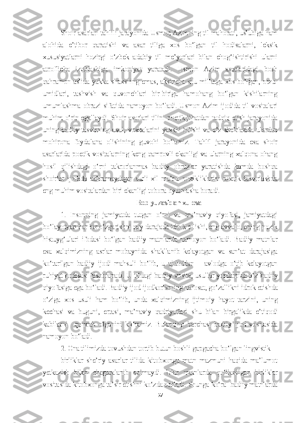 Shoir asarlari tahlili jarayonida Usmon Azimning til mahorati, uslubiga ham
alohida   e’tibor   qaratishi   va   asar   tiliga   xos   bo‘lgan   til   hodisalarni,   leksik
xususiyatlarni   hozirgi   o‘zbek   adabiy   til   me’yorlari   bilan   chog‘ishtirishi   ularni
atroflicha   izohlashiga   imkoniyat   yaratadi.   Usmon   Azim   asarlaridagi   bosh
qahramon aslida yakka shaxsning emas, aksincha shu millatga xos bo‘lgan, orzu-
umidlari,   tashvish   va   quvonchlari   bir-biriga   hamohang   bo‘lgan   kishilarning
umumlashma   obrazi   sifatida   namoyon   bo‘ladi.   Usmon   Azim   ijodida   til   vositalari
muhim o‘rin egallaydi. Shoir asarlari tilini poetik jihatdan tadqiq etish jarayonida
uning  badiiy   tasvirning  usul,   vositalarini   yaxshi   bilishi   va   o‘z  she’rlarida  ulardan
mohirona   foydalana   olishining   guvohi   bo‘lamiz.   Tahlil   jarayonida   esa   shoir
asarlarida poetik vositalarning keng qamrovli ekanligi  va ularning xalqona ohang
hosil   qilishdagi   o‘rni   takrorlanmas   badiiy   obrazlar   yaratishda   hamda   boshqa
shoirlar   ijodida   uchramaydigan   turli   xil   ma’no   nozikliklarini   poetik   tasvirlashda
eng muhim vositalardan biri ekanligi tobora oydinlasha boradi.
Bob yuzasidan xulosa
1.   Insonning   jamiyatda   tutgan   o‘rni   va   ma’naviy   qiyofasi,   jamiyatdagi
bo‘layotgan har bir o‘zgarishni qay darajada idrok qilishi, eng avvalo, uning nozik
histuyg‘ulari   ifodasi   bo‘lgan   badiiy   matnlarda   namoyon   bo‘ladi.   Badiiy   matnlar
esa   xalqimizning   asrlar   mobaynida   shakllanib   kelayotgan   va   san’at   darajasiga
ko‘tarilgan   badiiy   ijodi   mahsuli   bo‘lib,   u   ajdoddan   –   avlodga   o‘tib   kelayotgan
ruhiyat hodisasi hisoblanadi. U   tildagi badiiy vosita ,   usullar yordamida o‘z badiiy
qiyofasiga ega bo‘ladi. Badiiy ijod  ijodkorlarning  nafosat, go‘zallikni idrok etis hda
o‘ziga   xos   usuli   ham   bo‘lib,   unda   xalqimizning   ijtimoiy   hayot   tarzi ni,   uning
kechasi   va   buguni,   ertasi,   ma’naviy   qadriyatlari   shu   bilan   birgalikda   e’tiqodi
kabi larni     qamrab   olganini   ko ‘ ramiz .   Bularning   barchasi   badiiy   ijod   vositasida
namoyon bo‘ladi.
2 . Ona tilimizda  tovushdan tortib butun boshli gapgacha bo‘lgan lingvistik 
birliklar   she’riy   asarlar   tilida   kitobxonga   matn   mazmuni   haqida   ma’lumot
yetkazish   bilan   chegaralanib   qolmaydi.   Ular   matnlarda   qo‘llanilgan   birliklar
vositasida kitobxonga ta’sir etish ni  ko‘z da  tutiladi.  Shunga ko‘ra  badiiy matnlarda
57 