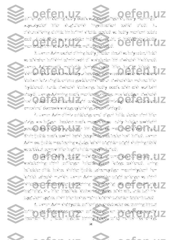 qo‘llanilgan birliklarning badiiy-estetik vazifalarini  o‘rganish, badiiy matnning til
xuysusiyatlari   bilan   shug‘ullanish   lingvopoetikani   tashkil   qiladi.   Bu
tilshunoslikning   alohida   bir   bo‘limi   sifatida   qaraladi   va   badiiy   matnlarni   tadqiq
etadi .   Bunda   shoir   va   yozuvchilar   individual   uslubi,   til   birliklarining   badiiy
matnlardagi o‘rni va vazifasi haqida ma’lumotlar beradi. 
3. Usmon Azim asarlar i  tilining badiiy jihatdan obrazli va bo‘yoqdor, ifodali
va   ta’sirchan   bo‘lishini   ta’minlovchi   til   vositalardan   biri   o‘xshatish   hisoblanadi.
Usmon   Azim   poetik   matnlarida   jamiyat   hayoti   bilan   bog‘liq   holatda   va
kishilarning kundalik turmushida yuz beradigan turli voqea-hodisalar va narsalarni
kitobxon   ko‘z   o‘ngida   aniqroq   gavdalantirish   uchun   o‘xshatishdan   mahorat   bilan
foydalanadi.   Bunda   o‘xshatish   kitobxonga   badiiy   estetik   ta’sir   etish   vazifasini
o‘taydi.   Usmon   Azimning   poetik   matnlar   mazmuniga   mos   keladigan   o‘xshatish
hosil   qiluvchi   til   birliklarini   to‘g‘ri   tanlanishi   tilimizdagi   so‘z   va   iboralarni
emotsional-ekspressiv vositaga aylanishiga zamin hozirlaydi. 
4.   Usmon   Azim   tilimiz   qoidalariga   amal   qilgani   holda   ulardan   o‘rni   bilan
o‘ziga   xos   bo‘lgan     betakror   poetik   manzaralar   va     ruhiy   holatlar   tasvirlarini
yaratadi.   Ana   shunday   vositalardan   biri   sifatida   esa   metafora ni   k o‘ rsatib   o ‘ tadi.
S hoir   ijodida   poetik   tasvirni   berish   jarayonida   metaforalar   hosil   bo‘ladi.   Usmon
Azim   esa   ijodida metaforaning vujudga  kelishi   to‘g‘ridan  to‘g‘ri   shoirning idroki
va  tafakkuri qamrovi bilan bog‘liq holda namoyon bo‘ladi. 
5.   Usmon   Azim   ijodida   individuallik   u   tomonidan   qo‘llanilgan   til
vositalarining   o ‘ rinli   qo ‘ llangan   holatida   yaqqol   ko‘zga   tashlanadi.   Uning
ballada lar   tilida   boshqa   shoirlar   ijodida   uchramaydigan   metonimiyalarni   ham
ko‘plab   uchratish   mumkin.   Usmon   Azim   tomonidan   to‘g‘ri   tanlangan   va   o‘rinli
ishlatilgan   metonimiyalar   asarlarining   ta’sirchanligi   va   matn   mazmuniga
bog‘liqligi,   shu   bilan   birgalikda   kitobxon   ruhiyatiga   ta’sir   etib,   unda   turli   his-
tuyg‘ularni uyg‘ota olishi bilan boshqa  ma’no ko ‘ chish turlaridan  farqlanib turadi
6. Usmon  Azim   she’riyatida qo‘llanilgan sinekdoxalar   esa   tropning  bir   turi
bo‘lib,     ular   predmetlarga   nisbatan   qo‘llanadigan   son   bilan   bog‘langan,   ya’ni
Predmet ni   son   jihatdan   olganda   birining   (qismi,   to‘la)   ma’nosi   ikkinchisiga
58 