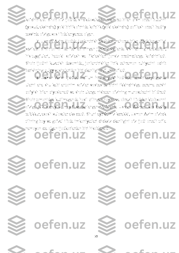 ko‘chiriladi.   Shoir  o‘z ijodida sinekdoxalardan mahorat  bilan qism  orqali  butunni
(yoxud, aksincha) yoki birlik o‘rnida ko‘plik (yoki aksincha) qo‘llash orqali badiiy
tasvirda o‘ziga xos ifodalar yarata olgan. 
7.   Usmon Azim ijodida j onlantirish   usulidan   mahorat bilan foydalanganligi
seziladi. Shoir tomonidan tanla b olingan   jonlantirishlarda kishilarning harakatlari,
his-tuyg‘ulari ,   hattoki   so‘zlash   va   fikrlashlari   jonsiz   predmetlarga   ko‘chiriladi.
Shoir   ijodini   kuza tish   davomida ,   jonlantirishlar   lirik   qahramon   ruhiyatini   ochib
berishning qulay vositalaridan biri ekanligi ma’lum bo‘ladi. 
8.   Usmon   Azim   ijodi da   ma’lum   hodisa   yoki   hodisalar   tasvirlanayotganda
ularni   ana   shu   kabi   antonim   so‘zlar   vositasida   birini   ikkinchisiga   qarama-qarshi
qo‘ yish bilan   qiyoslanadi va shoir ularga nisbatan o‘zining munosabatini bildiradi
Shoir tomonidan  kutilmagan da hosil qilingan noyob va obrazli ifodalar kitobxonni
o‘ziga   jalb   et may   qolmaydi   va   tanlangan   ifodalarda   Usmon   Azimga   xos   badiiy
tafakkur, asosli xulosalar aks etadi.  Shuni aytishimiz kerakki, Usmon Azim o‘zbek
tilining boy va  go‘zal  ifoda imkoniyatlari  cheksiz  ekanligini  o‘z ijodi  orqali  to‘la
namoyon eta olgan ijodkorlardan biri hisoblanadi.
59 