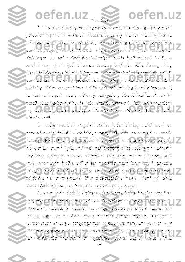 XULOSA
1. Til vositalari badiiy matnning asosiy mazmunini kitobxonga badiiy tarzda
yetkazishning   muhim   vositalari   hisoblanadi.   Badiiy   matnlar   matnning   boshqa
turlaridan   til   birliklarining   qo‘llanishi,   leksik-frazeologik   birliklar,   lingvopoetik
vositalarga boyligi bilan ajralib turadi. Badiiy matn xalqimizning asrlar mobaynida
shakllangan   va   san’at   darajasiga   ko‘tarilgan   badiiy   ijodi   mahsuli   bo‘lib,   u
xalqimizning   og‘zaki   ijodi   bilan   chambarchas   bog‘liqdir.   Xalqimizning   milliy
qiyofasini aks ettiruvchi urf-odatlar, marosimlar,an’analar badiiy matnlarda turli til
vositalari orqali o‘quvchiga yetkazib beriladi .  Badiiy ijod nafosat, go‘zallikni idrok
etishning   o‘ziga   xos   usuli   ham   bo‘lib,   unda   xalqimizning   ijtimoiy   hayot   tarzi,
kechasi   va   buguni,   ertasi,   ma’naviy   qadriyatlari,   e’tiqodi   kabilar   o‘z   aksini
topadi.Bularning barchasi badiiy ijod vositasida namoyon bo‘ladi.Badiiy matnda til
bajaradigan   eng   muhim   ijtimoiy   vazifalardan   biri   –   ta’sir   etish   doimo   birinchi
o‘rinda turadi. 
2.   Badiiy   matnlarni   o‘rganish   o‘zbek   ijodkorlarining   muallif   nutqi   va
personaj   nutqini   individuallashtirish,   portret,   turli   tabiat   manzaralari   va   poetik
obraz yaratishda ifoda-tasvir, til vositalaridan, leksik-frazeologik resurslar,xalq tili
birliklaridan   unumli   foydalanish   mahorati,   ularning   o‘zbek   adabiy   tili   xazinasini
boyitishga   qo‘shgan   munosib   hissalarini   aniqlashda   muhim   ahamiyat   kasb
etadi.Usmon   Azim   ijodida   qo‘llanilgan   tovushdan   tortib   butun   boshli   gapgacha
bo‘lgan   lingvistik   birliklar   she’riy   asarlar   tilida   kitobxonga   matn   mazmuni
to‘g‘risida   ma’lumot   yetkazish   bilan   chegaralanib   qolmaydi .   Ularni   qo‘llashda
Usmon Azim kitobxonga ta’sir etish maqsadini ham ko‘zlagan.
3 . Usmon   Azim   ijodida   she’riy   asarlar   tilining   badiiy   jihatdan   obrazi   va
bo‘yoqdor,   ifodali   va   ta’sirchan   bo‘lishini   ta’minlovchi   lingvopoetik   vositalardan
o‘xshatish,   metafora   ,sinekdoxa,   metonimiya,   antiteza,   jonlantirish   kabilar   faol
ishtirok   etgan.   Usmon   Azim   poetik   matnlarda   jamiyat   hayotida,   kishilarning
kundalik   turmushida   yuz   berayotgan   turli   voqea-hodisa,   narsalarni   kitobxon   ko‘z
o‘ngida   aniq   gavdalantirish   uchun   o‘xshatish,   metafora,   metonimiya,   jonlantirish
kabi   vositalardan   mahorat   bilan   foydalanadi.   Bunda   ular   til   vosita   sifatida
60 