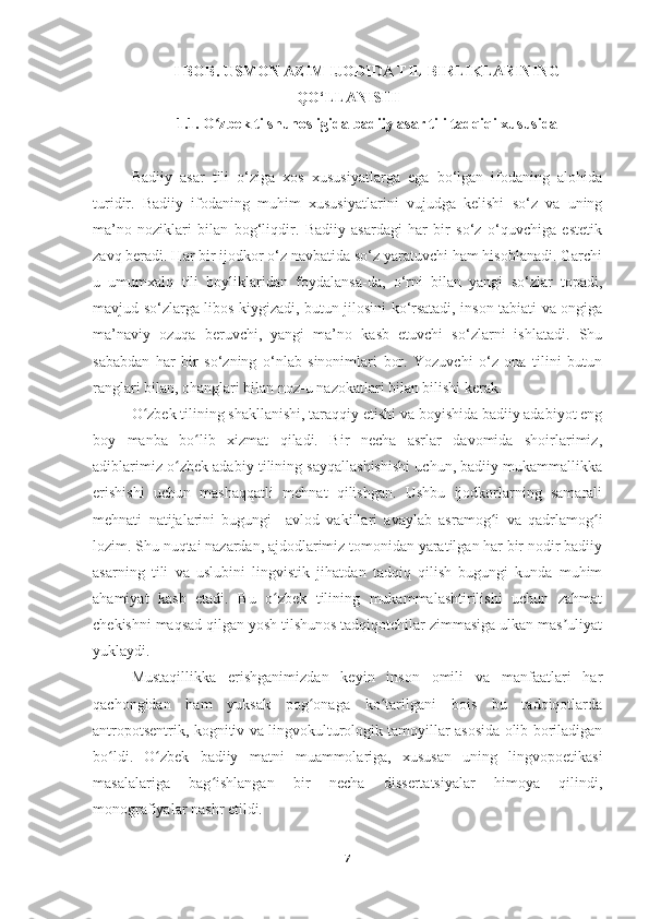 I BOB. USMON AZIM IJODIDA TIL BIRLIKLARINING
QO‘LLANISHI
1.1. O zbek tilshunosligida badiiy asar tili tadqiqi xususidaʻ
Badiiy   asar   tili   o‘ziga   xos   xususiyatlarga   ega   bo‘lgan   ifodaning   alohida
turidir.   Badiiy   ifodaning   muhim   xususiyatlarini   vujudga   kelishi   so‘z   va   uning
ma’no   noziklari   bilan   bog‘liqdir.   Badiiy   asardagi   har   bir   so‘z   o‘quvchiga   estetik
zavq beradi. Har bir ijodkor o‘z navbatida so‘z yaratuvchi ham hisoblanadi. Garchi
u   umumxalq   tili   boyliklaridan   foydalansa-da,   o‘rni   bilan   yangi   so‘zlar   topadi,
mavjud so‘zlarga libos kiygizadi, butun jilosini ko‘rsatadi, inson tabiati va ongiga
ma’naviy   ozuqa   beruvchi,   yangi   ma’no   kasb   etuvchi   so‘zlarni   ishlatadi.   Shu
sababdan   har   bir   so‘zning   o‘nlab   sinonimlari   bor.   Yozuvchi   o‘z   ona   tilini   butun
ranglari bilan, ohanglari bilan noz-u nazokatlari bilan bilishi kerak. 
O zbek tilining shakllanishi, taraqqiy etishi va boyishida badiiy adabiyot eng	
ʻ
boy   manba   bo lib   xizmat   qiladi.   Bir   necha   asrlar   davomida   shoirlarimiz,	
ʻ
adiblarimiz o zbek adabiy tilining sayqallashishishi uchun, badiiy mukammallikka	
ʻ
erishishi   uchun   mashaqqatli   mehnat   qilishgan.   Ushbu   ijodkorlarning   samarali
mehnati   natijalarini   bugungi     avlod   vakillari   avaylab   asramog i   va   qadrlamog i	
ʻ ʻ
lozim. Shu nuqtai nazardan, ajdodlarimiz tomonidan yaratilgan har bir nodir badiiy
asarning   tili   va   uslubini   lingvistik   jihatdan   tadqiq   qilish   bugungi   kunda   muhim
ahamiyat   kasb   etadi.   Bu   o zbek   tilining   mukammalashtirilishi   uchun   zahmat	
ʻ
chekishni maqsad qilgan yosh tilshunos tadqiqotchilar zimmasiga ulkan mas uliyat	
ʼ
yuklaydi.  
Mustaqillikka   erishganimizdan   keyin   inson   omili   va   manfaatlari   har
qachongidan   ham   yuksak   pog onaga   ko tarilgani   bois   bu   tadqiqotlarda	
ʻ ʻ
antropotsentrik, kognitiv va lingvokulturologik tamoyillar asosida olib boriladigan
bo ldi.   O zbek   badiiy   matni   muammolariga,   xususan   uning   lingvopoetikasi	
ʻ ʻ
masalalariga   bag ishlangan   bir   necha   dissertatsiyalar   himoya   qilindi,	
ʻ
monografiyalar nashr etildi.  
7 