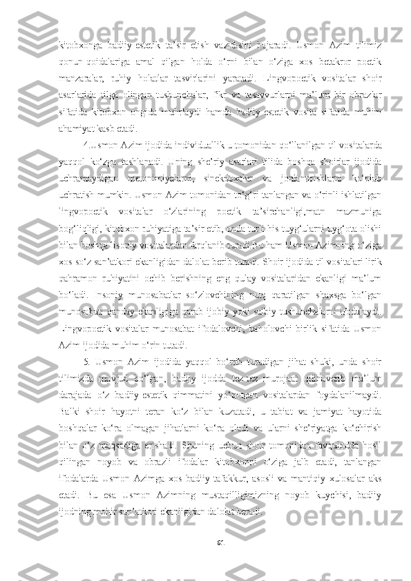 kitobxonga   badiiy-estetik   ta’sir   etish   vazifasini   bajaradi.   Usmon   Azim   tilimiz
qonun-qoidalariga   amal   qilgan   holda   o‘rni   bilan   o‘ziga   xos   betakror   poetik
manzaralar,   ruhiy   holatlar   tasvirlarini   yaratadi.   Lingvopoetik   vositalar   shoir
asarlarida   tilga   olingan   tushunchalar,   fikr   va   tasavvurlarni   ma’lum   bir   obrazlar
sifatida   kitobxon   ongida   muhrlaydi   hamda   badiiy-estetik   vosita   sifatida   muhim
ahamiyat kasb etadi. 
4. Usmon Azim ijodida individuallik u tomonidan qo‘llanilgan  til  vositalarda
yaqqol   ko‘zga   tashlanadi.   Uning   she’riy   asarlari   tilida   boshqa   shoirlar   ijodida
uchramaydigan   metonimiyalarni,   sinekdoxalar   va   jonlantirishlarni   ko‘plab
uchratish mumkin. Usmon Azim tomonidan to‘g‘ri tanlangan va o‘rinli ishlatilgan
lingvopoetik   vositalar   o‘zlarining   poetik   ta’sirchanligi,matn   mazmuniga
bog‘liqligi, kitobxon ruhiyatiga ta’sir etib, unda turli his-tuyg‘ularni uyg‘ota olishi
bilan boshqa lisoniy vositalardan farqlanib turadi.Bu ham Usmon Azimning o‘ziga
xos so‘z san’atkori ekanligidan dalolat berib turadi. Shoir ijodida  til  vositalar i  lirik
qahramon   ruhiyatini   ochib   berishning   eng   qulay   vositalaridan   ekanligi   ma’lum
bo‘ladi.   Insoniy   munosabatlar   so‘zlovchining   nutq   qaratilgan   shaxsga   bo‘lgan
munosabati   qanday  ekanligiga qarab  ijobiy yoki   salbiy  tushunchalarni  ifodalaydi.
Lingvopoetik   vositalar   munosabat   ifodalovchi,   baholovchi   birlik   sifatida   Usmon
Azim ijodida muhim o‘rin tutadi.
5 .   Usmon   Azim   ijodida   yaqqol   bo‘rtib   turadigan   jihat   shuki,   unda   shoir
tilimizda   mavjud   bo‘lgan,   badiiy   ijodda   tez-tez   murojaat   qilinaverib   ma’lum
darajada   o‘z   badiiy-estetik   qimmatini   yo‘qotgan   vositalardan   foydalanilmaydi.
Balki   shoir   hayotni   teran   ko‘z   bilan   kuzatadi,   u   tabiat   va   jamiyat   hayotida
boshqalar   ko‘ra   olmagan   jihatlarni   ko‘ra   oladi   va   ularni   she’riyatga   ko‘chirish
bilan   o‘z   maqsadiga   erishadi.   Shuning   uchun   shoir   tomonidan   favqulodda   hosil
qilingan   noyob   va   obrazli   ifodalar   kitobxonni   o‘ziga   jalb   etadi,   tanlangan
ifodalarda   Usmon   Azimga   xos   badiiy   tafakkur,   asosli   va   mantiqiy   xulosalar   aks
etadi.   Bu   esa   Usmon   Azimning   mustaqilligimizning   noyob   kuychisi,   badiiy
ijodning mohir san’atkori ekanligidan dalolat beradi.
61 