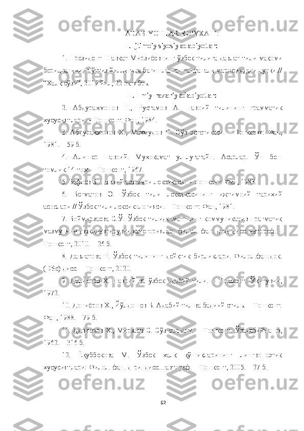 ADABIYOTLAR RO‘YXATI :
I. Ijtimoiy siyosiy adabiyotlar:
1.   Президент  Шавкат   Мирзиёевнинг  ўзбек   тилига   давлат  тили мақоми
берилганининг ўттиз йиллигига бағишланган тантанали маросимдаги нутқи //
“Халқ сўзи”, 2019 йил, 22 октябрь.
II. Ilmiy-nazariy adabiyotlar:
2.   Абдураҳмонов   Ғ .,   Рустамов   А .   Навоий   тилининг   грамматик
хусусиятлари . –  Тошкент :  Фан , 1984.
3.   Абдураҳмонов   Х.,   Маҳмудов   Н.   Сўз   эстетикаси.   –   Тошкент:   Фан,
1981. – 59 б. 
4.   Алишер   Навоий.   Муҳокамат   ул-луғатайн.   Асарлар.   Ўн   беш
томлик.14-том. – Тошкент, 1967. 
5. Бафоев Б. Навоий асарлари лексикаси. – Тошкент: Фан, 1983. 
6.   Бегматов   Э.   Ўзбек   тили   лексикасининг   ижтимоий   тарихий
асослари // Ўзбек тили лексикологияси. – Тошкент: Фан, 1981. 
7.   Боймирзаева   С.Ў.   Ўзбек   тилида   матннинг   коммуникатив-прагматик
мазмунини шакллантирувчи категориялар: филол. фан. д-ри дисс. автореф. –
Тошкент, 2010. – 26 б.
8.   Давлатова   Р.   Ўзбек   тилининг   дейктик   бирликлари.   Филол.фан.док.
( DSc ) дисс. – Тошкент, 2020.
9.   Дониёров   Х.   Навоий   ва   ўзбек   адабий   тили.   –   Тошкент:   Ўқитувчи,
1972. 
10. Дониёров Х., Йўлдошев Б. Адабий тил ва бадиий стиль. – Тошкент:
Фан, 1988. – 79 б.
11.   Дониёров   Х.,   Мирзаев   С.   Сўз   санъати.   –   Тошкент:   Ўзадабийнашр,
1962. – 316 б. 
12.   Ёқуббекова   М.   Ўзбек   халқ   қўшиқларининг   лингвопоэтик
хусусиятлари: Филол. фан. д-ри. дисс…автореф. – Тошкент, 2005. – 27 б. 
62 