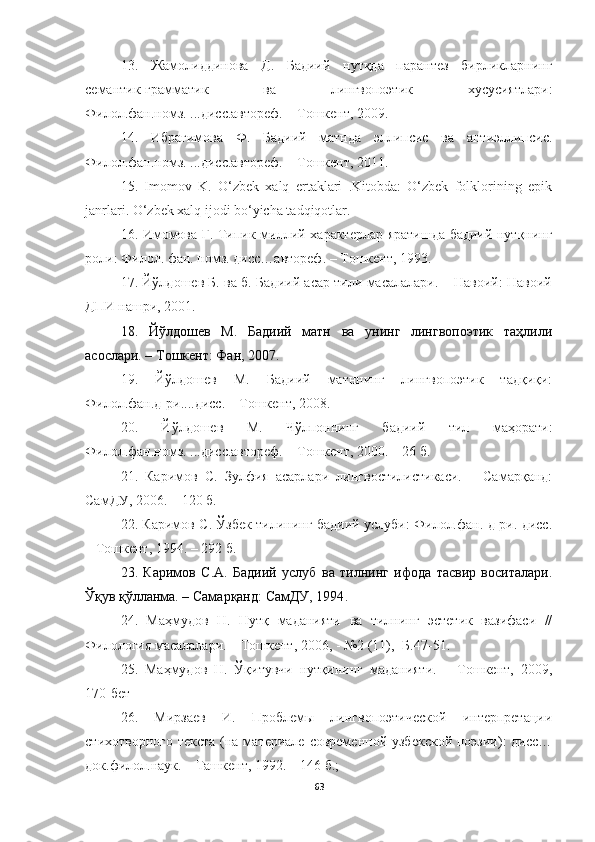 13.   Жамолиддинова   Д.   Бадиий   нутқда   парантез   бирликларнинг
семантик-грамматик   ва   лингвопоэтик   хусусиятлари:
Филол.фан.номз. ...дисс.автореф. – Тошкент, 2009.
14.   Ибрагимова   Ф.   Бадиий   матнда   эллипсис   ва   антиэллипсис.
Филол.фан.номз. ...дисс.автореф. – Тошкент, 2011.
15.   Imomov   K.   O‘zbek   xalq   ertaklari   .Kitobda:   O‘zbek   folklorining   epik
janrlari. O‘zbek xalq ijodi bo‘yicha tadqiqotlar.  
16.   Имомова   Г .   Типик   миллий   характерлар   яратишда   бадиий   нутқнинг
роли :  Филол .  фан .  номз .  дисс … автореф . –  Тошкент , 1993. 
17. Йўлдошев Б. ва б. Бадиий асар тили масалалари. – Навоий: Навоий
ДПИ нашри, 2001. 
18.   Йўлдошев   М.   Бадиий   матн   ва   унинг   лингвопоэтик   таҳлили
асослари. – Тошкент: Фан, 2007.
19.   Йўлдошев   М.   Бадиий   матннинг   лингвопоэтик   тадқиқи:
Филол.фан.д-ри....дисс. – Тошкент, 2008. 
20.   Йўлдошев   М.   Чўлпоннинг   бадиий   тил   маҳорати:
Филол.фан.номз. ...дисс.автореф. – Тошкент, 2000. – 26   б. 
21.   Каримов   С.   Зулфия   асарлари   лингвостилистикаси.   –   Самарқанд:
СамДУ, 2006. – 120 б. 
22. Каримов С. Ўзбек тилининг бадиий услуби: Филол.фан. д-ри. дисс.
– Тошкент, 1994. – 292 б. 
23.   Каримов   С.А.   Бадиий   услуб   ва   тилнинг   ифода   тасвир   воситалари.
Ўқув қўлланма. – Самарқанд: СамДУ, 1994 . 
24.   Маҳмудов   Н.   Нутқ   маданияти   ва   тилнинг   эстетик   вазифаси   //
Филология масалалари. – Тошкент, 2006, - №2 (11), -Б.47-51.
25.   Маҳмудов   Н.   Ўқитувчи   нутқининг   маданияти.   –   Тошкент,   2009,
17 0- бет
26.   Мирзаев   И.   Проблемы   лингвопоэтической   интерпретации
стихотворного текста (на материале современной узбекской поэзии): дисс…
док.филол.наук. – Ташкент, 1992. – 146 б.; 
63 