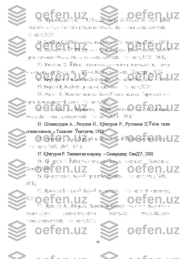 27.   Муҳаммаджонова   Г.   80-йиллар   охири   90-йиллар   бошлари   ўзбек
шеъриятининг   лингвопоэтик   тадқиқи:   Филол.   фан.   номз.   дисс…автореф.   –
Тошкент, 2004. 
28. Самадов Қ. Ойбекнинг тил маҳорати. – Тошкент: Фан, 1981. – 154 б.
29.   Солижонов   Й.   ХХ   асрнинг   80-90-йиллари   ўзбек   насрида   бадиий
нутқ поэтикаси: Филол. Фан. д-ри. дисс…автореф. – Тошкент, 2002.  –  38 б.; 
30.   Умирова   С.   Ўзбек   шеъриятида   лингвистик   воситалар   ва   поэтик
индивидуаллик. Филол. фан.  Бўйича фалс. д-ри…дисс. – Самарқанд, 2019. 
31. Умурқулов Б. Бадиий адабиётда сўз. – Тошкент: Фан, 1981. – 134 б. 
32. Умуров Ҳ. Адабиётшунослик назарияси. – Тошкент, 2004.
33.   Федин   К.   Маҳорат   ҳақида.   Бадиий   ижод   ҳақида.   Ёзувчиларнинг
нутқ  ва мақолалар тўплами. – Тошкент, 1960. 
34.   Шадиева   Д.   Муҳаммад   Юсуф   шеърияти   лингвопоэтикаси:
Филол.фан.номз. ...дисс.автореф. – Тошкент, 2007. – 26 б. 
35.   Шомақсудов   А.,   Расулов   И.,   Қўнғуров   Р.,   Рустамов   Ҳ.Ўзбек   тили
стилистикаси. – Тошкент: Ўқитувчи, 1983.
36. Шукуров Н. Бадиий услуб ва  бадиий тил // Ўзбек тили ва адабиёти.
– Тошкент, 1972. –№ 4. –Б.4-9 .
37. Қўнғуров Р. Танланган асарлар. – Самарқанд: СамДУ, 2008 . 
38.   Қўнғуров   Р.   Ўзбек   тили   стилистикасидан   очерклар.   –   Самарқанд:
СамДУ, 1975. 
39. Қўчқортоев И. Бадиий нутқ стилистикаси. – Тошкент: Фан, 1975. –
96 б.; 
40.   Ҳамидов   З.   Навоий   бадиий   санъатлари.   –   Тошкент:   Университет,
2001 .  
41.   Ҳасанов   А.   Абдулла   Қаҳҳор   ҳикоялари   тилининг   бадииятини
таъминловчи   лексик-стилистик   воситалар.   Филол.фанлари
номз...дисс.автореф. – Тошкент, 2010. 
64 