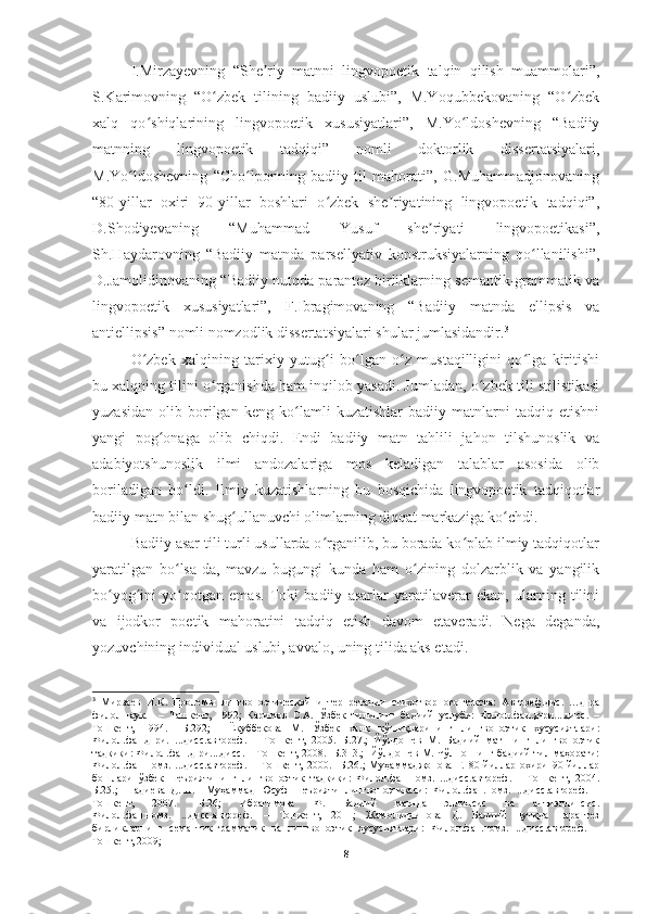 I.Mirzayevning   “She riy   matnni   lingvopoetik   talqin   qilish   muammolari”,ʼ
S.Karimovning   “O zbek   tilining   badiiy   uslubi”,   M.Yoqubbekovaning   “O zbek	
ʻ ʻ
xalq   qo shiqlarining   lingvopoetik   xususiyatlari”,   M.Yo ldoshevning   “Badiiy	
ʻ ʻ
matnning   lingvopoetik   tadqiqi”   nomli   doktorlik   dissertatsiyalari,
M.Yo ldoshevning   “Cho lponning   badiiy   til   mahorati”,   G.Muhammadjonovaning	
ʻ ʻ
“80-yillar   oxiri   90-yillar   boshlari   o zbek   she riyatining   lingvopoetik   tadqiqi”,	
ʻ ʼ
D.Shodiyevaning   “Muhammad   Yusuf   she riyati   lingvopoetikasi”,	
ʼ
Sh.Haydarovning   “Badiiy   matnda   parsellyativ   konstruksiyalarning   qo llanilishi”,	
ʻ
D.Jamolidinovaning “Badiiy nutqda parantez birliklarning semantik-grammatik va
lingvopoetik   xususiyatlari”,   F.Ibragimovaning   “Badiiy   matnda   ellipsis   va
antiellipsis” nomli nomzodlik dissertatsiyalari shular jumlasidandir. 3
O zbek   xalqining   tarixiy   yutug i   bo lgan   o z   mustaqilligini   qo lga   kiritishi	
ʻ ʻ ʻ ʻ ʻ
bu xalqning tilini o rganishda ham inqilob yasadi. Jumladan, o zbek tili stilistikasi	
ʻ ʻ
yuzasidan   olib   borilgan   keng   ko lamli   kuzatishlar   badiiy   matnlarni   tadqiq   etishni	
ʻ
yangi   pog onaga   olib   chiqdi.   Endi   badiiy   matn   tahlili   jahon   tilshunoslik   va	
ʻ
adabiyotshunoslik   ilmi   andozalariga   mos   keladigan   talablar   asosida   olib
boriladigan   bo ldi.   Ilmiy   kuzatishlarning   bu   bosqichida   lingvopoetik   tadqiqotlar	
ʻ
badiiy matn bilan shug ullanuvchi olimlarning diqqat markaziga ko chdi.	
ʻ ʻ
Badiiy asar tili turli usullarda o rganilib, bu borada ko plab ilmiy tadqiqotlar	
ʻ ʻ
yaratilgan   bo lsa-da,   mavzu   bugungi   kunda   ham   o zining   dolzarblik   va   yangilik	
ʻ ʻ
bo yog ini   yo qotgan   emas.   Toki   badiiy   asarlar   yaratilaverar   ekan,   ularning   tilini	
ʻ ʻ ʻ
va   ijodkor   poetik   mahoratini   tadqiq   etish   davom   etaveradi.   Nega   deganda,
yozuvchining individual uslubi, avvalo, uning tilida aks etadi . 
3
  Мирзаев   И.К.   Пролемы   лингвопоэтической   интерпретации   стихотворного   текста:   Автореф.дис.   …д-ра
филол.наук.     –   Ташкент,   1992;   Каримов   С.А.   Ўзбек   тилининг   бадиий   услуби:   Филол.фан.д-ри....дисс.   –
Тошкент,   1994.   –Б.292;     Ёқуббекова   М.   Ўзбек   халқ   қўшиқларининг   лингвопоэтик   хусусиятлари:
Филол.фан.д-ри.   ...дисс.автореф.   –   Тошкент,   2005.   Б.27.;   Йўлдошев   М.   Бадиий   матннинг   лингвопоэтик
тадқиқи: Филол.фан.д-ри....дисс. – Тошкент, 2008. -Б.313.;  Йўлдошев М. Чўлпоннинг бадиий тил маҳорати:
Филол.фан.номз.   ...дисс.автореф.   –   Тошкент,   2000.   -Б.26.;   Муҳаммаджонова   Г.   80-йиллар   охири   90-йиллар
бошлари   ўзбек   шеъриятининг   лингвопоэтик   тадқиқи:   Филол.фан.номз.   ...дисс.автореф.   –   Тошкент,   2004.
Б.25.;   Шадиева   Д.Ш.     Муҳаммад   Юсуф   шеърияти   лингвопоэтикаси:   Филол.фан.номз.   ...дисс.автореф.   –
Тошкент,   2007.   -Б.26;   Ибрагимова   Ф.   Бадиий   матнда   эллипсис   ва   антиэллипсис.
Филол.фан.номз.   ...дисс.автореф.   –   Тошкент,   2011;   Жамолиддинова   Д.   Бадиий   нутқда   парантез
бирликларнинг   семантик-грамматик   ва   лингвопоэтик   хусусиятлари:   Филол.фан.номз.   ...дисс.автореф.   –
Тошкент, 2009;
8 