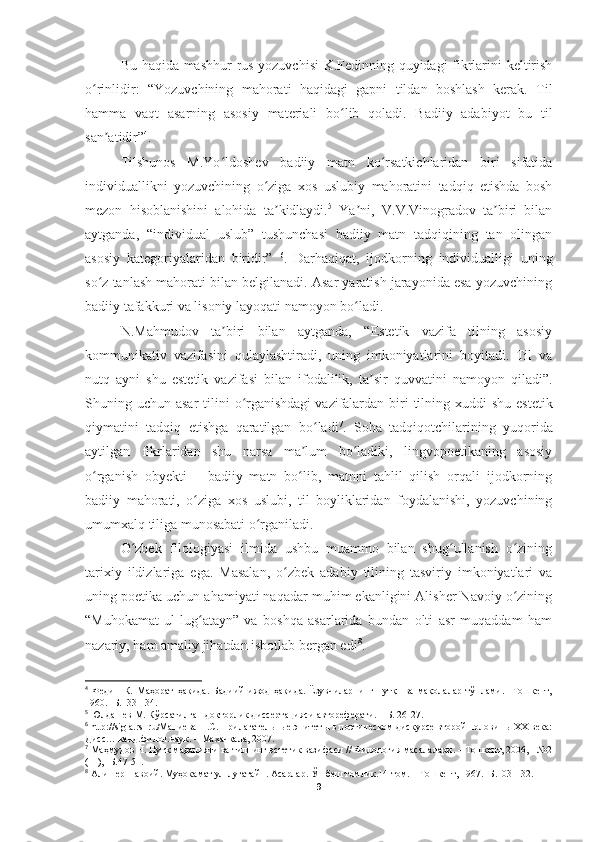 Bu haqida mashhur  rus yozuvchisi K.Fedinning quyidagi fikrlarini keltirish
o rinlidir:   “Yozuvchining   mahorati   haqidagi   gapni   tildan   boshlash   kerak.   Tilʻ
hamma   vaqt   asarning   asosiy   materiali   bo lib   qoladi.   Badiiy   adabiyot   bu   til	
ʻ
san atidir”	
ʼ 4
.  
Tilshunos   M.Yo ldoshev   badiiy   matn   ko rsatkichlaridan   biri   sifatida	
ʻ ʻ
individuallikni   yozuvchining   o ziga   xos   uslubiy   mahoratini   tadqiq   etishda   bosh	
ʻ
mezon   hisoblanishini   alohida   ta kidlaydi.	
ʼ 5
  Ya ni,   V.V.Vinogradov   ta biri   bilan	ʼ ʼ
aytganda,   “individual   uslub”   tushunchasi   badiiy   matn   tadqiqining   tan   olingan
asosiy   kategoriyalaridan   biridir”   6
.   Darhaqiqat,   ijodkorning   individualligi   uning
so z tanlash mahorati bilan belgilanadi. Asar yaratish jarayonida esa yozuvchining	
ʻ
badiiy tafakkuri va lisoniy layoqati namoyon bo ladi.	
ʻ  
N.Mahmudov   ta biri   bilan   aytganda,   “Estetik   vazifa   tilning   asosiy	
ʼ
kommunikativ   vazifasini   qulaylashtiradi,   uning   imkoniyatlarini   boyitadi.   Til   va
nutq   ayni   shu   estetik   vazifasi   bilan   ifodalilik,   ta sir   quvvatini   namoyon   qiladi”.	
ʼ
Shuning uchun asar  tilini  o rganishdagi	
ʻ   vazifalardan  biri  tilning xuddi  shu estetik
qiymatini   tadqiq   etishga   qaratilgan   bo ladi	
ʻ 7
.   Soha   tadqiqotchilarining   yuqorida
aytilgan   fikrlaridan   shu   narsa   ma lum   bo ladiki,   lingvopoetikaning   asosiy	
ʼ ʻ
o rganish   obyekti   –   badiiy   matn   bo lib,   matnni   tahlil   qilish   orqali   ijodkorning	
ʻ ʻ
badiiy   mahorati,   o ziga   xos   uslubi,   til   boyliklaridan   foydalanishi,   yozuvchining	
ʻ
umumxalq tiliga munosabati o rganiladi.	
ʻ  
O zbek   filologiyasi   ilmida   ushbu   muammo   bilan   shug ullanish   o zining	
ʻ ʻ ʻ
tarixiy   ildizlariga   ega.   Masalan,   o zbek   adabiy   tilining   tasviriy   imkoniyatlari   va	
ʻ
uning poetika uchun ahamiyati naqadar muhim ekanligini Alisher Navoiy o zining	
ʻ
“Muhokamat   ul-lug atayn”   va   boshqa   asarlarida   bundan   olti   asr   muqaddam   ham	
ʻ
nazariy, ham amaliy jihatdan isbotlab bergan edi 8
.  
4
  Федин   К.   Маҳорат   ҳақида.   Бадиий   ижод   ҳақида.   Ёзувчиларнинг   нутқ     ва   мақолалар   тўплами.   –Тошкент,
1960. -Б.133-134.
5
 Юлдашев М. Кўрсатилган докторлик диссертацияси автореферати. – Б. 26-27.
6
 http://sigla.rsl.ru/Маниева Н.С. Прилагательные-эпитеты в поэтическом дискурсе второй половины XX века:
Дисс… канд.филол.наук. – Махачкала, 2007.
7
 Маҳмудов Н. Нутқ маданияти ва тилнинг эстетик вазифаси // Филология масалалари. – Тошкент, 2006, - №2
(11), -Б.47-51.
8
 Алишер Навоий. Муҳокамат ул-луғатайн. Асарлар. Ўн беш томлик.14-том. – Тошкент, 1967. -Б.103-132.
9 