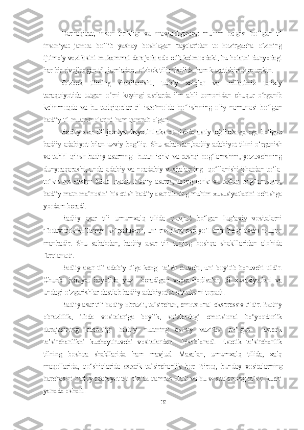 Darhaqiqat,   inson   tirikligi   va   mavjudligining   muhim   belgisi   bo lgan   tilʻ
insoniyat   jamoa   bo lib   yashay   boshlagan   paytlaridan   to   hozirgacha   o zining	
ʻ ʻ
ijtimoiy vazifasini mukammal darajada ado etib kelmoqdaki, bu holatni dunyodagi
har bir rivojlangan til, jumladan, o zbek tili misolida ham kuzatishimiz mumkin.	
ʻ
O zbek   tilining   shakllanishi,   turkiy   xalqlar   va   millatimiz   tarixiy	
ʻ
taraqqiyotida   tutgan   o rni   keyingi   asrlarda   ilm   ahli   tomonidan   chuqur   o rganib	
ʻ ʻ
kelinmoqda   va   bu   tadqiqotlar   til   iste molda   bo lishining   oliy   namunasi   bo lgan	
ʼ ʻ ʻ
badiiy til muammolarini ham qamrab olgan.  
Badiiy asar tili jamiyat hayotini aks ettirishda asriy tajribalarga ega bo‘lgan
badiiy adabiyot bilan uzviy bog‘liq. Shu sababdan,badiiy adabiyot tilini o‘rganish
va tahlil qilish badiiy asarning   butun ichki va tashqi  bog‘lanishini, yozuvchining
dunyoaqarashi,  unda  adabiy   va  noadabiy  vositalarning    qo‘llanishi  jihatdan  to‘la-
to‘kis   his   etishni   talab   qiladi.   Badiiy   asarni,   uning   ichki   va   tashqi   bog‘lanishini,
badiiy matn ma’nosini his etish badiiy asar tilining muhim xususiyatlarini ochishga
yordam beradi.
  Badiiy   asar   tili   umumxalq   tilida   mavjud   bo‘lgan   lug‘aviy   vositalarni
ifodavorlik ko‘lamini ko‘rsatuvchi, uni rivojlantirish yo‘llarini belgilovchi muhim
manbadir.   Shu   sababdan,   badiiy   asar   tili   tilning   boshqa   shaklllaridan   alohida
farqlanadi.
  Badiiy asar tili adabiy tilga keng   ta’sir etuvchi, uni boyitib boruvchi tildir.
Chunki   jamiyat   hayotida   yuz     beradigan   voqea-hodisalar,   til   xususiyatlari   va
undagi o‘zgarishlar dastlab badiiy adabiyotda o‘z aksini topadi.
Badiiy asar tili badiiy obrazli, ta’sirchan, emotsional-ekspressiv tildir. Badiiy
obrazlilik,   ifoda   vositalariga   boylik,   so‘zlardagi   emotsional   bo‘yoqdorlik
darajasining   kuchliligi   badiiy   nutqning   asosiy   vazifasi   bo‘lgan     estetik
ta’sirchanlikni   kuchaytiruvchi   vositalardan     hisoblanadi.   Estetik   ta’sirchanlik
tilning   boshqa   shakllarida   ham   mavjud.   Masalan,   umumxalq   tilida,   xalq
maqollarida,   qo‘shiqlarida   estetik   ta’sir chanlik   bor.   Biroq,   bunday   vositalarning
barchasini badiiy adabiyot tili o‘zida qamrab oladi va bu vositalarning ta’sir  kuchi
yanada oshadi.
10 