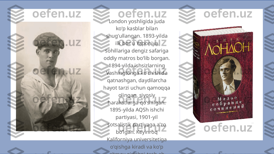 London yoshligida juda 
koʻp kasblar bilan 
shugʻullangan. 1893-yilda 
ilk bor u Yaponiya 
sohillariga dengiz safariga 
oddiy matros boʻlib borgan. 
1894-yilda ishsizlarning 
Vashingtonga koʻchishida 
qatnashgan, daydilarcha 
hayot tarzi uchun qamoqqa 
olingan, siyosiy 
harakatlarga qoʻshilgan. 
1895-yilda AQSh ishchi 
partiyasi, 1901-yil 
sotsalistik partiyaga aʼzo 
boʻlgan. Keyinroq 
Kaliforniya universitetiga 
oʻqishga kiradi va koʻp 
oʻtmay oʻqishni tashlab 
ketadi.   