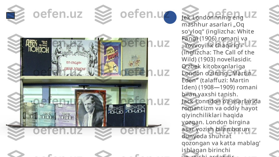 J ek  Londonnni ng eng 
mashhur asarl ari „Oq 
soʻy l oq“  (inglizcha: Whit e 
Fang) (1906) romani v a 
„Yov v oy il ik  chaqiri gʻi“  
(inglizcha: The Call of t he 
Wild) (1903) nov ellasidir. 
Oʻzbek  k it obxonlariga 
London oʻzining „ Mart in 
Eden“  (t alaff uzi: Mart in 
Iden) (1908—1909) romani 
bil an y axshi  t anish.
J ack  Lonndon oʻz asarlarida 
romant izm v a oddiy  hay ot  
qiy i nchilik lari haqida 
y ozgan. London birgi na 
asar y ozish bilan but un 
duny oda shuhrat  
qozongan v a k at t a mablagʻ 
ishlagan birinchi 
y ozuv chilardandir. 