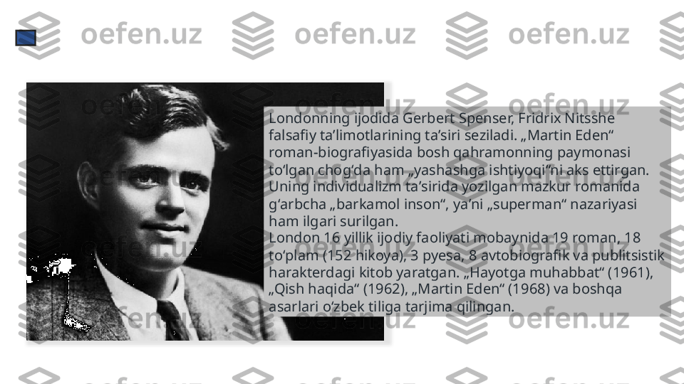 Londonning ijodida Gerbert Spenser, Fridrix Nitsshe 
falsafiy taʼlimotlarining taʼsiri seziladi. „Martin Eden“ 
roman-biografiyasida bosh qahramonning paymonasi 
toʻlgan chogʻda ham „yashashga ishtiyoqi“ni aks ettirgan. 
Uning individualizm taʼsirida yozilgan mazkur romanida 
gʻarbcha „barkamol inson“, yaʼni „superman“ nazariyasi 
ham ilgari surilgan.
London 16 yillik ijodiy faoliyati mobaynida 19 roman, 18 
toʻplam (152 hikoya), 3 pyesa, 8 avtobiografik va publitsistik 
harakterdagi kitob yaratgan. „Hayotga muhabbat“ (1961), 
„Qish haqida“ (1962), „Martin Eden“ (1968) va boshqa 
asarlari oʻzbek tiliga tarjima qilingan.  