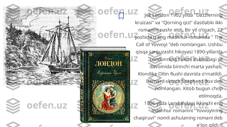 Jek London 1902 yilda "Dazzlerning 
kruizasi" va "Qorning qizi" dastlabki ikki 
romanini nashr etdi. Bir yil o'tgach, 27 
yoshida u eng mashhur romanida " The 
Call of Yovvoyi "deb nomlangan. Ushbu 
qisqa sarguzasht hikoyasi 1890-yillarda 
Londonning Yukon shahridagi yil 
davomida birinchi marta yashab, 
Klondike Oltin Rushi davrida o'rnatildi.
Bernard-skotch Shepherd Bux deb 
nomlangan. Kitob bugun chop 
etilmoqda.
1906-yilda Londondagi ikkinchi eng 
mashhur romanini "Yovvoyining 
chaqiruvi" nomli ashulaning romani deb 
e'lon qildi. " 