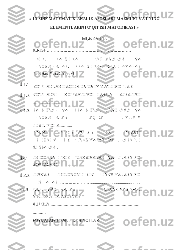 «   10-SINF MATEMATIK ANALIZ ASOSLARI MAZMUNI VA UNING
ELEMENTLARINI O‘QITISH MATODIKASI   »
MUN DA RIJ A
KIRISH … …………………………………… …………… .
I- BOB.   RATSIONAL   TENGLAMALAR   VA
TENGSIZLIKLAR.   IRRATSIONAL   TENGLAMALAR
NAZARIY ASOSLARI
§   1.1
KO‘PHADLAR   HAQIDA   UMUMIY   MA’LUMOTLAR
§   1.2 KO‘PHADNI   KO‘PAYTUVCHILARGA   AJRATISH
… … … … … … … …
§   1.3 RATSIONAL   VA   IRRATSIONAL   TENGLAMA   VA
TENGSIZLIKLAR   HAQIDA   UMUMIY
TUSHUNCHA ...........
II-BOB   TRIGONOMETRIK   VA   TESKARI
TRIGONOMETRIK   FUNKSIYALAR   VA   ULARNING
XOSSALARI.
§ 2.1 TRIGONOMETRIK   FUNKSIYALAR   VA   ULARNING
XOSSALARI
§  2.2 TESKARI   TRIGONOMETRIK   FUNKSIYALARNING
HOSILALARI. ………………… ........... .....................................
§ 2.3 2.3. EHTIMOLLIKLAR   NAZARIYASINING
MATEMATIK ASOSLARI
X ULOSA ............................................................................
...........
FOY DA LA N ILGA N  ADA BIY OTLA R 