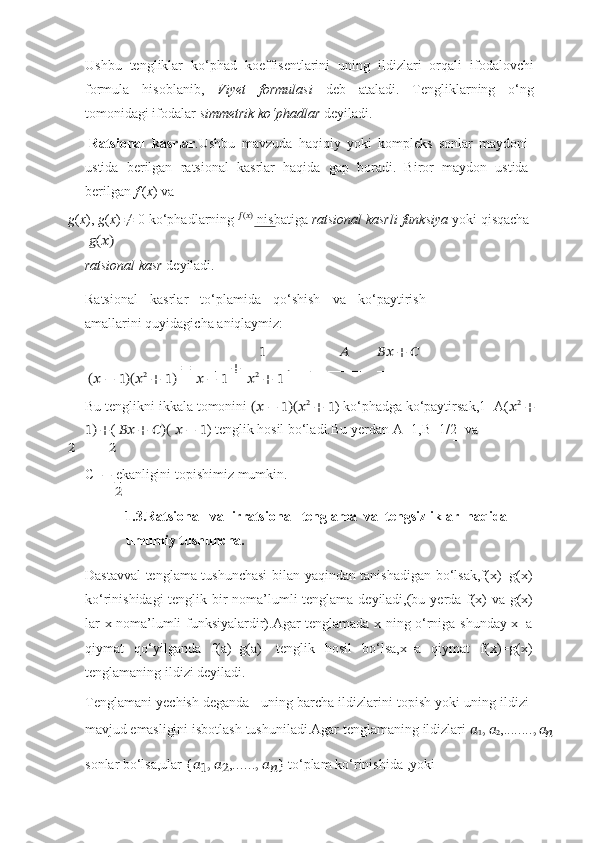 Ushbu   tengliklar   ko‘phad   koeffisentlarini   uning   ildizlari   orqali   ifodalovchi
formula   hisoblanib,   Viyet   formulasi   deb   ataladi.   Tengliklarning   o‘ng
tomonidagi ifodalar   simmetrik   ko‘phadlar   deyiladi.
Ratsional   kasrlar .Ushbu   mavzuda   haqiqiy   yoki   kompleks   sonlar   maydoni
ustida   berilgan   ratsional   kasrlar   haqida   gap   boradi.   Biror   maydon   ustida
berilgan   f   ( x ) va
g ( x ),   g ( x )   ≠   0   ko‘phadlarning   ??????(??????)
  nisbatiga   ratsional   kasrli   funksiya   yoki   qisqacha??????(??????)
ratsional kasr   deyiladi.
Ratsional   kasrlar   to‘plamida   qo‘shish   va   ko‘paytirish
amallarini   quyidagicha   aniqlaymiz:
1 ?????? ????????????   +   ??????
(??????   −   1)(?????? 2
  +   1)   =  
??????   −   1   +  
?????? 2
  +   1   .
Bu   tenglikni   ikkala   tomonini   (??????   −   1)(?????? 2
  +   1 )   ko‘phadga   ko‘paytirsak,1=A( ?????? 2
  +
1)   + (   ????????????   +   ??????)(   ??????   −   1 )   tenglik   hosil   bo‘ladi.Bu   yerdan   A=1,B=1/2    
va	
2	2
C= −   ekanligini   topishimiz   mumkin.
2
1.3.Ratsional   va   irratsional   tenglama   va   tengsizliklar   haqida
umumiy   tushuncha.
Dastavval tenglama tushunchasi bilan yaqindan tanishadigan bo‘lsak,f(x)=g(x)
ko‘rinishidagi   tenglik   bir   noma’lumli   tenglama   deyiladi,(bu   yerda   f(x)   va   g(x)
lar   x   noma’lumli funksiyalardir).Agar tenglamada x ning o‘rniga shunday x=a
qiymat   qo‘yilganda   f(a)=g(a)   tenglik   hosil   bo‘lsa,x=a   qiymat   f(x)=g(x)
tenglamaning   ildizi   deyiladi.
Tenglamani yechish deganda –uning barcha ildizlarini topish yoki uning ildizi
mavjud   emasligini   isbotlash   tushuniladi.Agar   tenglamaning   ildizlari   ??????
1 ,   ??????
2 , ........ ,   ??????
??????
sonlar   bo‘lsa,ular   { ??????
1 ,   ??????
2 , ...... ,   ??????
?????? }   to‘plam   ko‘rinishida   ,yoki 