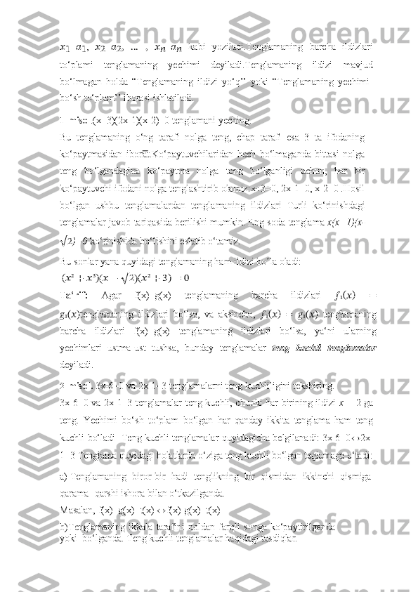 ??????
1 = ??????
1 ,   ??????
2 = ??????
2 ,   …   ,   ??????
?????? = ??????
??????   kabi   yoziladi.Tenglamaning   barcha   ildizlari
to‘plami   tenglamaning   yechimi   deyiladi.Tenglamaning   ildizi   mavjud
bo‘lmagan   holda   “Tenglamaning   ildizi   yo‘q’’   yoki   “Tenglamaning   yechimi-
bo‘sh to‘plam’’ iborasi   ishlatiladi.
1- misol .(x+3)(2x-1)(x-2)=0   tenglamani   yeching.
Bu   tenglamaning   o‘ng   tarafi   nolga   teng,   chap   tarafi   esa   3   ta   ifodaning
ko‘paytmasidan   iborat.Ko‘paytuvchilaridan   hech   bo‘lmaganda   bittasi   nolga
teng   bo‘lgandagina   ko‘paytma   nolga   teng   bo‘lganligi   uchun,   har   bir
ko‘paytuvchi   ifodani nolga tenglashtirib olamiz:x+3=0, 2x-1=0, x-2=0 .Hosil
bo‘lgan   ushbu   tenglamalardan   tenglamaning   ildizlari   Turli   ko‘rinishdagi
tenglamalar javob tariqasida berilishi mumkin. Eng soda   tenglama   x(x+1)(x-
√ 2 )=0   ko‘rinishida   bo‘lishini   eslatib   o‘tamiz.
Bu   sonlar   yana   quyidagi   tenglamaning   ham   ildizi   bo laʻ   oladi:	
(??????	2 +	 ??????3)(?????? −	 √	2)(??????	2 +	 3)	 =	 0
Ta‘rif:   Agar   f(x)=g(x)   tenglamaning   barcha   ildizlari   ??????
1 (
?????? )  
=
??????
1 (??????) tenglamaning   ildizlari   bo‘lsa,   va   aksincha,   ??????
1 (
?????? )  
=   ??????
1 (??????)   tenglamaning
barcha   ildizlari   f(x)=g(x)   tenglamaning   ildizlari   bo‘lsa,   ya‘ni   ularning
yechimlari   ustma-ust   tushsa,   bunday   tenglamalar   teng   kuchli   tenglamalar
deyiladi.
2- misol.   3x-6=0   va   2x-1=3   tenglamalarni   teng   kuchliligini   tekshiring.
3x-6=0 va 2x-1=3 tenglamalar teng kuchli, chunki har birining ildizi   x   = 2 ga
teng.   Yechimi   bo‘sh   to‘plam   bo‘lgan   har   qanday   ikkita   tenglama   ham   teng
kuchli   bo‘ladi     Teng kuchli tenglamalar quyidagicha belgilanadi: 3x-6=0 ↔ 2x-
1=3   Tenglama   quyidagi   holatlarda   o‘ziga   teng   kuchli   bo‘lgan teglamaga   o‘tadi:
a) Tenglamaning   biror-bir   hadi   tenglikning   bir   qismidan   ikkinchi   qismiga
qarama-   qarshi   ishora   bilan   o‘tkazilganda.
Masalan,   f(x)=g(x)+t(x)   ↔ f(x)-g(x)=t(x)
b) Tenglamaning   ikkala   tarafini   noldan   farqli   songa   ko‘paytirilganda
yoki      bo‘lganda. Teng   kuchli   tenglamalar haqidagi   tasdiqlar. 