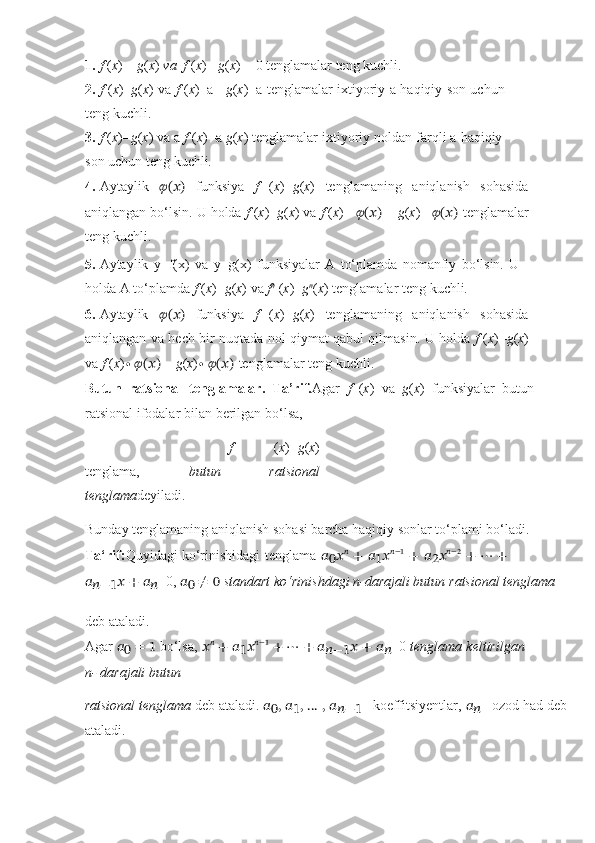1. f   ( x ) =   g ( x )   va   f   ( x )   -   g ( x ) =   0   tenglamalar teng   kuchli.
2. f   ( x )= g ( x )   va   f   ( x )+a=   g ( x )+a   tenglamalar   ixtiyoriy a   haqiqiy   son uchun
teng   kuchli.
3. f   ( x )= g ( x )   va   a   f   ( x )=a   g ( x )   tenglamalar ixtiyoriy   noldan   farqli   a   haqiqiy
son   uchun   teng   kuchli.
4. Aytaylik   ??????(??????)   funksiya   f   ( x )= g ( x )   tenglamaning   aniqlanish   sohasida
aniqlangan   bo‘lsin.   U holda   f   ( x )= g ( x )   va  f   ( x )+   ??????(??????)   =   g ( x )+   ??????(??????)   tenglamalar
teng   kuchli.
5. Aytaylik   y=f(x)   va   y=g(x)   funksiyalar   A   to‘plamda   nomanfiy   bo‘lsin.   U
holda   A   to‘plamda   f   ( x )= g ( x ) va   f n
  ( x )= g n
( x )   tenglamalar teng   kuchli.
6. Aytaylik   ??????(??????)   funksiya   f   ( x )= g ( x )   tenglamaning   aniqlanish   sohasida
aniqlangan   va hech bir nuqtada nol qiymat qabul qilmasin. U holda   f   ( x )= g ( x )
va  f  ( x ) ∙ ??????(??????)  =   g ( x ) ∙   ??????(??????)   tenglamalar   teng   kuchli.
Butun   ratsional   tenglamalar.   Ta’rif. Agar   f   ( x )   va   g ( x )   funksiyalar   butun
ratsional   ifodalar   bilan   berilgan   bo‘lsa,
f   ( x )= g ( x )
tenglama,   butun   ratsional
tenglama deyiladi.
Bunday   tenglamaning   aniqlanish   sohasi   barcha   haqiqiy   sonlar   to‘plami   bo‘ladi.
Ta‘rif: Quyidagi   ko‘rinishidagi   tenglama   ??????
0 ?????? ??????
  +   ??????
1 ?????? ??????−1
  +   ??????
2 ?????? ??????−2
  +   ⋯   +
??????
??????−1 ??????   +   ??????
?????? =0,   ??????
0   ≠   0   standart   ko‘rinishdagi   n-darajali   butun   ratsional   tenglama
deb   ataladi.
Agar  ??????
0   =   1   bo‘lsa,  ?????? ??????
  + ??????
1 ?????? ??????−1
  + ⋯ + ??????
??????−1 ?????? + ??????
?????? =0  tenglama keltirilgan
n-   darajali   butun
ratsional tenglama  deb ataladi.  ??????
0 , ??????
1 , … , ??????
??????−1 – koeffitsiyentlar,  ??????
?????? – ozod had deb
ataladi. 