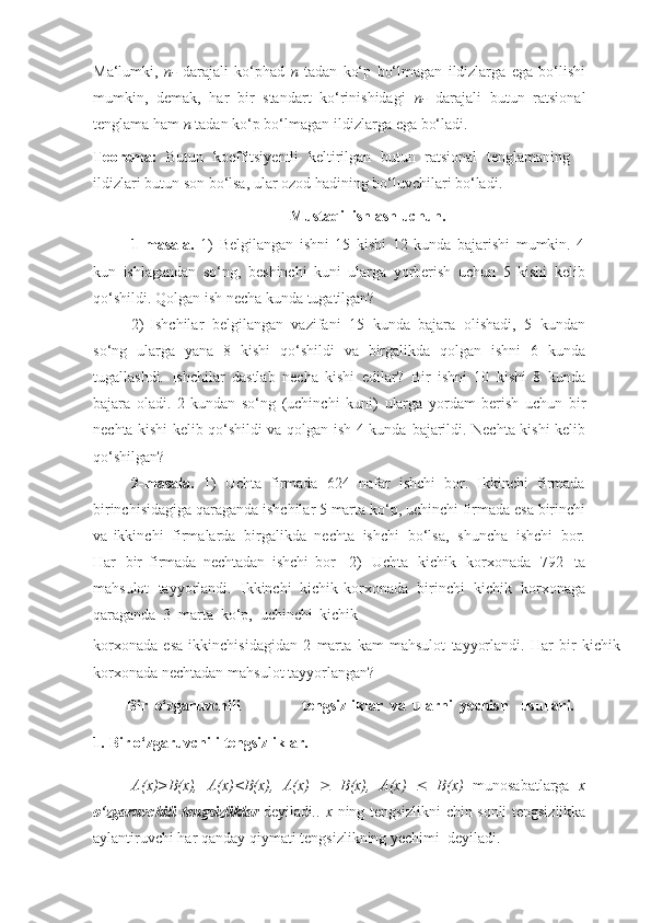 Ma‘lumki,   n-   darajali   ko‘phad   n   tadan   ko‘p   bo‘lmagan   ildizlarga   ega   bo‘lishi
mumkin,   demak,   har   bir   standart   ko‘rinishidagi   n-   darajali   butun   ratsional
tenglama   ham   n   tadan   ko‘p   bo‘lmagan   ildizlarga   ega   bo‘ladi.
Teorema:   Butun   koeffitsiyentli   keltirilgan   butun   ratsional   tenglamaning
ildizlari   butun   son bo‘lsa,   ular   ozod   hadining   bo‘luvchilari   bo‘ladi.
Mustaqil   ishlash   uchun.
1- masala.   1)   Belgilangan   ishni   15   kishi   12   kunda   bajarishi   mumkin.   4
kun   ishlagandan   so‘ng,   beshinchi   kuni   ularga   yorberish   uchun   5   kishi   kelib
qo‘shildi.   Qolgan   ish   necha   kunda   tugatilgan?
2) Ishchilar   belgilangan   vazifani   15   kunda   bajara   olishadi,   5   kundan
so‘ng   ularga   yana   8   kishi   qo‘shildi   va   birgalikda   qolgan   ishni   6   kunda
tugallashdi.   Ishchilar   dastlab   necha   kishi   edilar?   Bir   ishni   10   kishi   8   kunda
bajara   oladi.   2   kundan   so‘ng   (uchinchi   kuni)   ularga   yordam   berish   uchun   bir
nechta kishi kelib qo‘shildi va qolgan ish 4 kunda   bajarildi.   Nechta   kishi   kelib
qo‘shilgan?
2- masala.   1)   Uchta   firmada   624   nafar   ishchi   bor.   Ikkinchi   firmada
birinchisidagiga   qaraganda   ishchilar   5   marta   ko‘p,   uchinchi   firmada   esa   birinchi
va   ikkinchi   firmalarda   birgalikda   nechta   ishchi   bo‘lsa,   shuncha   ishchi   bor.
Har   bir   firmada   nechtadan   ishchi   bor     2)   Uchta   kichik   korxonada   792   ta
mahsulot   tayyorlandi.   Ikkinchi   kichik   korxonada   birinchi   kichik   korxonaga
qaraganda   3   marta   ko‘p,   uchinchi   kichik
korxonada   esa   ikkinchisidagidan   2   marta   kam   mahsulot   tayyorlandi.   Har   bir   kichik
korxonada   nechtadan   mahsulot   tayyorlangan?
  Bir   o‘zgaruvchili tengsizliklar   va   ularni   yechish usullari.
1. Bir   o‘zgaruvchili   tengsizliklar.
A(x)>B(x),   A(x)<B(x),   A(x)      B(x),   A(x)      B(x)   munosabatlarga   x
o‘zgaruvchili   tengsizliklar   deyiladi .. x   ning tengsizlikni chin sonli tengsizlikka
aylantiruvchi har   qanday   qiymati   tengsizlikning   yechimi   deyiladi. 