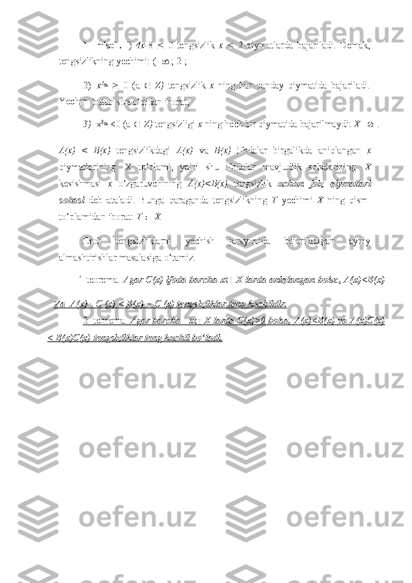 1-   miso1.   I)   4x- 8      0   tengsizlik   x      2   qiymatlarda   bajariladi.   Demak,
tengsizlikning   yechimi:   (-  
   ;   2];
2) x 2

 
   0   (a  
   Z)   tengsizlik   x   ning   har   qanday   qiymatida   bajariladi.
Yechim  
butun   son   o‘qidan   iborat;
3) x 2

  <0   (a  
   Z)   tengsizligi   x   ning   hech   bir   qiymatida   bajarilmaydi:   X=
   .
A(x)   <   B(x)   tengsizlikdagi   A(x)   va   B(x)   ifodalar   birgalikda   aniqlangan   x
qiymatlarining   X   to‘plami,   ya'ni   shu   ifodalar   mavjudlik   sohalarining   X
kesishmasi   x   o‘zgaruvchining   A(x)<B(x)   tengsizlik   uchun   joiz   qiymatlari
sohasi   deb   ataladi.   Bunga   qaraganda   tengsizlikning   T   yechimi   X   ning   qism-
to‘plamidan   iborat:   T  
   X.
Endi   tengsizliklarni   yechish   jarayonida   bajariladigan   ayniy
almashtirishlar   masalasiga   o‘tamiz.
1-teorema.   Agar   C(x)   ifoda   barcha   x
   X   larda   aniqlangan   bol sa,   A(x)<B(x)
Va         A(x) +C        (x)             <        B(x)        +        C             (x) tengsizliklar        teng        kuchlidir.   
2-
     
     
   teorema.
     
     
   Agar
     
     
   barcha
         
    x
                X
     
     
   larda
     
     
   C(x)>0
     
     
   bolsa,
     
     
   A(x)<B(x)
     
     
   va
     
     
   A(x)C(x)
   
<        B(x)C(x)        tengsizliklar        teng        kuchli        bo‘ladi.    