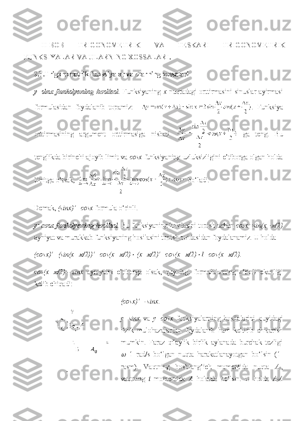 II-BOB   TRIGONOMETRIK   VA   TESKARI   TRIGONOMETRIK
FUNKSIYALAR VA ULARNING XOSSALARI.
2.1.Trigonometrik funksiyalar va ularning xossalari
y=sinx   funksiyaning   hosilasi .   Funksiyaning   x   nuqtadagi   orttirmasini   sinuslar   ayirmasi
formulasidan   foydalanib   topamiz:     .   Funksiya
orttirmasining   argument   orttirmasiga   nisbati     ga   teng.   Bu
tenglikda birinchi ajoyib limit va  cosx  funksiyaning uzluksizligini e’tiborga olgan holda
limitga o‘tsak,    bo‘ladi.
Demak,  (sinx)’=cosx  formula o‘rinli. 
y=cosx funksiyaning  hosilasi .  Bu funksiyaning hosilasini topish uchun  cosx=sin(x+ /2)
ayniyat va murakkab funksiyaning hosilasini topish qoidasidan foydalanamiz.  U holda 
(cosx)’=(sin(x+	
 /2))’=cos(x+	 /2)	  (x+	 /2)’=cos(x+	 /2)	 1=cos(x+	 /2).
cos(x+	
 /2)=-sinx   ayniyatni   e’tiborga   olsak,   quyidagi   formulalarning   o‘rinli   ekanligi
kelib chiqadi:
(cosx)’=-sinx .
y=sinx   va   y=cosx   funksiyalarning   hosilalarini   quyidagi
fizik   mulohazalardan   foydalanib   ham   keltirib   chiqarish
mumkin.   Faraz   qilaylik   birlik   aylanada   burchak   tezligi	

=1   rad/s   bo‘lgan   nuqta   harakatlanayotgan   bo‘lsin   (1-
rasm).   Va q tning   boshlang‘ich   momentida   nuqta   A
0 ,
vaqtning   t   momentida   A   holatda   bo‘lsin.   U   holda   A
0 A 