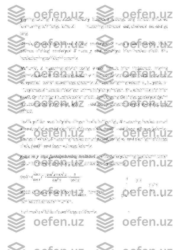 yoyning   uzunligi   t   ga,   A
0 OA   markaziy   burchak   t   radianga   teng   bo‘ladi.   Sinus   va
kosinusning   ta’riflariga   ko‘ra   A                 nuqtaning   ordinatasi   sint ,   abssissasi   esa- cost   ga
teng.
Demak,   A   nuqtaning   abssissa   o‘qidagi   proeksiyasi   B   nuqta   x=sint   qonuniyat   bilan,
ordinata   o‘qidagi   proeksiyasi   S   nuqta   y=cost   qonuniyat   bilan   harakat   qiladi.   Shu
harakatlarning tezliklarini topamiz.
Ma’lumki,   A   nuqtaning   chiziqli   tezligi   v= R   formula   bilan   ifodalanadi.   Bizning
holimizda  	
 =1,   R =1 bo‘lganligi sababli   v =1 bo‘ladi. Chiziqli tezlikni ikkita- gorizontal
va vyertikal- tashkil etuvchilarga ajratamiz.   A   nuqta tezligining vektori   , bu yerda | |
=1, aylanaga  A  nuqtada o‘tkazilgan urinma bo‘ylab yo‘nalgan. Shu sababli O x  o‘qi bilan
t+	
 /2 ,  Oy  o‘qi bilan  t  burchak tashkil qiladi. Demak, uning  Ox  o‘qiga proeksiyasi (ya’ni
B  nuqtaning tezligi)   v
x =cos(t+	
 /2)=    =-sint  ga, O y  o‘qiga proeksiyasi   v
y =cost  ga teng
bo‘ladi.
Tezlik   yo‘ldan   vaqt   bo‘yicha   olingan   hosila   bo‘lganligi,   B   nuqtaning   harakat   qonuni
x=cost , tezligi  v
x =-sint  ekanligini e’tiborga olsak,  (cost)’=-sint  degan xulosaga kelamiz.
Shunga o‘xshash,  S  nuqtaning harakat qonuni  y=sint , tezligi  v
x =cost  ekanligini e’tiborga
olsak,  (sint)’=cost  degan xulosaga kelamiz.
y=tgx   va   y=ctgx   funksiyalarning   hosilalari .   Ushbu   funksiyalarning   hosilalarini   topish
uchun bo‘linmaning hosilasini topish  qoidasidan foydalanamiz: 
. 
Xuddi   shunga   o‘xshash     formulani
ham keltirib chiqarish mumkin.
Buni mashq sifatida o‘quvchilarga qoldiramiz. 