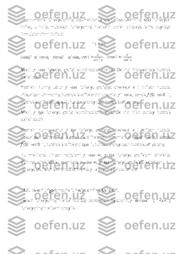 Trigonometrik   funksiyalarning   argumentlari   x   erkli   o‘zgaruvchining   u(x)   funksiyasi
bo‘lsa,   u   holda   murakkab   funksiyaning   hosilasini   topish   qoidasiga   ko‘ra   quyidagi
formulalar o‘rinli bo‘ladi:
                                                                    12-rasm
(sinu)’=u’ cosu,   (cosu)’=-u’sinu ,    .
Misol.   y=sinx   funksiya   grafigi   koordinatalar   boshida   Ox   o‘qi   bilan   qanday   burchak
tashkil etadi?
Yechish.   Buning   uchun   y=sinx   funksiya   grafigiga   abssissasi   x =0   bo‘lgan   nuqtada
o‘tkazilgan urinmaning burchak koeffitsientini topamiz:   y’=cosx , demak   f’(0)=cos0 =1,
burchak koeffitsienti  tg	
 = 1, bundan izlanayotgan burchak   /4 ga teng.
Misol.   y=tgx   funksiya   grafigi   koordinatalar   boshida   Ox   o‘qi   bilan   qanday   burchak
tashkil etadi?
Yechish.   Buning   uchun   y=tgx   funksiya   grafigiga   abssissasi   x =0   bo‘lgan   nuqtada
o‘tkazilgan   urinmaning   burchak   koeffitsientini   topamiz:   y’=(tgx)’=sec 2
x ,   demak
f’(0)=sec 2
0 =1, burchak koeffitsienti  tg	
 =1, bundan izlanayotgan burchak   /4 ga teng.
Bu   misollarda   olingan   natijalarni   y=sinx   va   y=tgx   funksiya   grafiklarni   chizishda
e’tiborga   olish   kerak.   Rasmlarda   y=sinx   va   y=tgx   funksiya   grafiklari   keltirilgan.   Bu
funksiya grafiklari koordinatalar boshida  y=x  to‘g‘ri chiziqqa urinadi.
2.2. Teskari trigonometrik funksiyalarning hosilalari.
Teskari   funksiyaning   hosilasi   haqidagi   teoremadan   foydalanib,   y=arssinx         (-1  x  1)
funksiyaning hosilasini topaylik.  