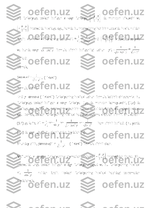 Bu   funksiyaga   teskari   bo‘lgan   x=siny   funksiya     da   monoton   o‘suvchi   va
 intervalda hosilaga ega, hamda bu intervalning har bir nuqtasida hosila noldan
farqli:   .   Shuning   uchun   .   Endi       intervalda   cosy >0
va   bunda   cosy =   formula   o‘rinli   bo‘lganligi   uchun     y’
x =
bo‘ladi.
Demak, 
,  (-1< x <1)
formula o‘rinli.
Endi   y=arccosx   (-1  x  1) funksiyaning hosilasi uchun formula keltirib chiqaramiz. Bu
funksiyaga   teskari   bo‘lgan   x=cosy   funksiya   [0,  ]   da   monoton   kamayuvchi,   (0;  )   da
hosilaga  ega   bo‘lib,  bu  intervalning  har   bir  nuqtasida   noldan  farqli     x’
y =-siny   hosilaga
ega. Demak, teskari funksiyaning hosilasi haqidagi teorema shartlari o‘rinli. Shu sababli
(5.4) ga ko‘ra        ham o‘rinli bo‘ladi. (Bu yerda
(0;  ) da  siny = ekanligidan foydalandik).
Shunday qilib,  (arccosx)’ =     (-1< x< 1) formula o‘rinli ekan.
Ma’lumki,   y=arctgx   funksiyaning   qiymatlar   to‘plami     intervaldan   iborat.   Shu
intervalda   unga   teskari   bo‘lgan   x=tgy   funksiya   mavjud   va   bu   funksiyaning   hosilasi
    noldan   farqli.   Teskari   funksiyaning   hosilasi   haqidagi   teoremadan
foydalansak, 