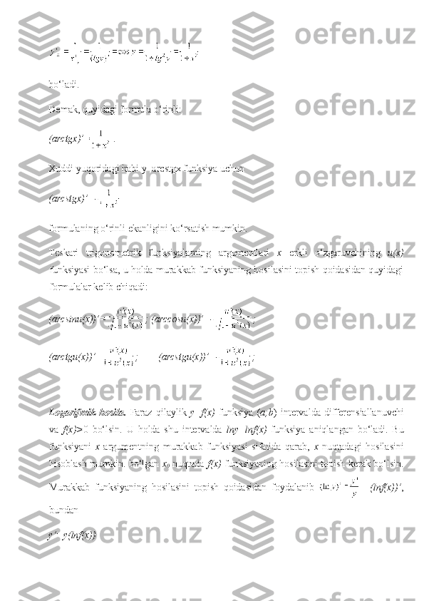 bo‘ladi. 
Demak ,  quyidagi formula o‘rinli:
(arctgx)’ =   .
Xuddi yuqoridagi kabi y=arcstgx funksiya uchun
(arcstgx)’=-  
formulaning o‘rinli ekanligini ko‘rsatish mumkin.
Teskari   trigonometrik   funksiyalarning   argumentlari   x   erkli   o‘zgaruvchining   u(x)
funksiyasi bo‘lsa, u holda murakkab funksiyaning hosilasini topish qoidasidan quyidagi
formulalar kelib chiqadi:
(arcsinu(x))’= ; (arccosu(x))’=- ;  
(arctgu(x))’= ;        (arcstgu(x))’=- ;     
Logarifmik   hosila .   Faraz   qilaylik   y=f(x)   funksiya   ( a;b )   intervalda   differensiallanuvchi
va   f(x)> 0   bo‘lsin.   U   holda   shu   intervalda   lny=lnf(x)   funksiya   aniqlangan   bo‘ladi.   Bu
funksiyani   x   argumentning   murakkab   funksiyasi   sifatida   qarab,   x   nuqtadagi   hosilasini
hisoblash mumkin. bo‘lgan   x
0   nuqtada   f(x)   funksiyaning hosilasini topish kerak bo‘lsin.
Murakkab   funksiyaning   hosilasini   topish   qoidasidan   foydalanib     = (lnf(x))’ ,
bundan 
y’=y(lnf(x)) 