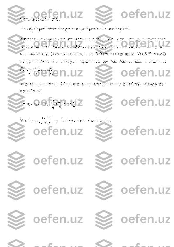 formulaga ega bo‘lamiz.
Funksiya logarifmidan olingan hosilaga logarifmik hosila   deyiladi.
Birnechta   funksiyalar   ko‘paytmasining   hosilasini   hisoblashda   formuladan   foydalanish
hisoblashlarni   birmuncha   soddalashtirishga   imkon   beradi.   Haqiqatan   ham   y=u
1
u
2	
 ...	 u
n  funksiya (bu yerda har bir  u
i , i=  funksiya  hosilaga ega  va   x	 D(f)  da  u
i >0)
berilgan   bo‘lsin.   Bu   funksiyani   logarifmlab,   lny=lnu
1 +lnu
2 +...+lnu
n ,   bundan   esa
tenglikni hosil qilamiz. So‘ngi tenglikning ikkala tomonini   y   ga ko‘paytirib quyidagiga
ega bo‘lamiz:
y’= u
1	
  u
2	 ...	 u
n  	 .
Misol.  y=   funksiyaning hosilasini toping.  