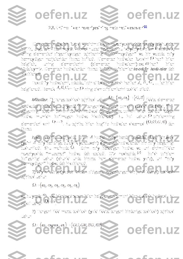 2.3. Ehtimolliklar nazariyasining matematik asoslari [1]
 
Elementar   hodisalar   fazosi   –   ehtimolliklar   nazariyasi   uchun   asosiy   tushuncha
bo‘lib, unga ta’rif  berilmaydi. Formal  nuqtai  nazardan bu iхtiyoriy to‘plam  hisoblanib,
uning   elementlari   o‘ rganilayotgan   tajribaning   “bo‘linmaydigan”   va   bir   vaqtda   ro‘y
bermaydigan   natijalar i dan   iborat   bo‘ladi.   Elementar   hodisalar   fazosi ni     harfi   bilan
belgilab,   uning   elementlarini   (elementar   hodisalarni)   esa     harfi   bilan
ifodalaymiz.   Elementar   hodisalardan   iborat   bo‘lgan   to‘plamlar   tasodifiy   hodisalar   deb
hisoblanadi .
Тasodifiy hodisalarni, odatda, lotin alfavitining bosh   h arflari   A ,   ,   , … lar bilan
belgilanadi.   Demak     lar     ning qism to‘plamlarini tashkil qiladi.
Misollar . 1) Тanga tashlash tajribasi uchun     ikkita elementar
hodisadan   iborat   va   bu   yerda     –   tanganing   “gerb”   tomoni   tushish   hodisasi,     –
tanganing   “raqam”   tomoni   tushish   hodisasi   (tanga   “qirra   tomoni   bilan   tushadi”   degan
hodisa   mumkin   bo‘lmagan   hodisa   hisoblanadi).   Bu   hol   uchun     to‘plamning
elementlari   soni   .   Bu   tajriba   bilan   bog ‘ liq   hodisalar   sistemasi     dan
iborat.
Izoh .   Tajriba   natijasida   biror     hodisa   ro‘y   berdi   deganda,     ga   kiruvchi
(ya’ni     ro‘y beridhiga qulaylik yaratuvchi) elementar hodisalardan biri ro‘y berganligi
tushuniladi.   Shu   ma’noda     –   doim   ro‘y   beradigan   hodisa   va   uni   ehtimolliklar
nazariyasida   “muqarrar”   hodisa   deb   ataladi.   O‘z   navbatida     –   bo‘sh   to‘plam
bo‘lganligi   uchun   (chunki   unda   birorta   ham   elementar   hodisa   yo‘q),   uni   “ro‘y
bermaydigan” hodisa deb hisoblanadi.
2)   O‘yin   kubigi   (yoqlari   birdan   oltigacha   raqamlangan   bir   jinsli   kubigi)   tashlash
tajribasi uchun
va bu yerda     – kubikni ng   i   raqam bilan belgilangan tomoni bilan tushish hodisasi. Bu
misol uchun   .
3)   Тangani   ikki   marta   tashlash   (yoki   ikkita   tangani   birdaniga   tashlash)   tajribasi
uchun
. 