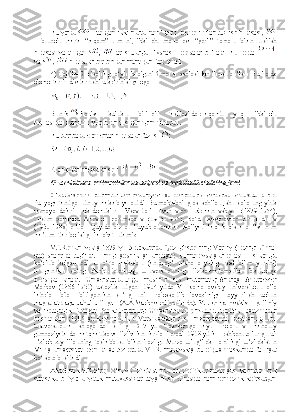 Bu yerda     – tangani ikki marta ham “gerb” tomoni bilan tushish hodisasi,    
–   birinchi   marta   “raqam”   tomoni,   ikkinchi   marta   esa   “gerb”   tomoni   bilan   tushish
hodisasi   va   qolgan   ,     lar   shularga   o‘хshash   hodisalar   bo‘ladi.   Bu   holda    
va   ,     hodisalar bir-biridan   mantiqan   farq qiladi.                
4) Тajriba 2-misoldagi o‘yin kubigini 2 marta tashlashdan iborat bo‘lsin. Bu holda
elementar hodisalar ushbu ko‘rinishga ega:
Bunda     hodisa   kubikni   birinchi   tashlashda   i   raqamli   yoq,   ikkinchi
tashlashda     j   raqamli yoq bilan tushganligini bildiradi.
Bu tajribada elementar   hodisalar fazosi     :            
.
Elementar hodisalar soni   .
O`zbekistonda ehtimolliklar nazariyasi va matematik statistika fani.
O‘zbekistonda   ehtimolliklar   nazariyasi   va   matematik   statistika   sohasida   butun
dunyoga tanilgan ilmiy maktab yaratildi. Bu maktabning asoschilari, shu sohaning yirik
namoyondalari   akademiklar   Vsevolod   Ivanovich   Romanovskiy   (1879-1954),
Тoshmuхammad   Alievich   Sarimsoqov   (1915-1995),   Sa’di   Хasanovich   Sirojiddinov
(1920-1988)   edilar.   Quyida   biz   bu   buyuk   allomalar   faoliyati   haqida   qisqa   bo‘lsa   ham
ma’lumotlar berishga harakat qilamiz.
V.I.Romanovskiy   1879   yil   5   dekabrida   Qozog‘istonning   Verniy   (hozirgi   Olma-
ota)   shahrida   tug‘ildi.   Uning   yoshlik   yillaridayoq   Romanovskiylar   oilasi   Тoshkentga
ko‘chib   kelgan   edi.   U   o‘rta   maktabni   (aniqrog‘i   o‘sha   paytdagi   real   bilim   yurtini)
bitirgandan   so‘ng   Sankt-Peterburg   Universitetining   fizika-matematika   fakultetiga
o‘qishga   kiradi.   U niversitetda   unga   mashhur   rus   matematigi   A ndrey   Andreevich
Markov   (1856-1921)   ustozlik   qilgan.   1904   yilda   V.I.Romanovskiy   universitetni   a’lo
baholar   bilan   bitirgandan   so‘ng   uni   professorlik   lavozimiga   tayyorlash   uchun
magistraturaga   qabul   qilingan   (A.A.Markov   rahbarligida).   V.I.Romanovskiyning   ilmiy
va   pedagogik   faoliyati   Sankt-Peterburg   Universitetida   privant-do ts entlik   lavozimidan
boshlangan. (1906 y). Keyinchalik u Varshavadagi  rus Universitetida, Rostovning Don
Universitetida   ishlagandan   so‘ng   1917   yili   Тoshkentga   qaytib   keladi   va   mahalliy
gimnaziyalarda matematika va fizikadan darslar beradi. 1918 yilda Тoshkentda bir guruh
o‘zbek   ziyolilarining   tashabbusi   bilan   hozirgi   Mirzo   Ulug‘bek   nomidagi   O‘zbekiston
Milliy   universiteti   ochildi   va   tez   orada   V.I.Romanovskiy   bu   o‘quv   maskanida   faoliyat
ko‘rsata boshladi.
Akademik S.Х.Sirojiddinov O‘zbekistonda ehtimolliklar nazariyasi va matematik
statistika   bo‘yicha   yetuk   mutaхassislar   tayyorlash   sohasida   ham   jonbozlik   ko‘rsatgan. 