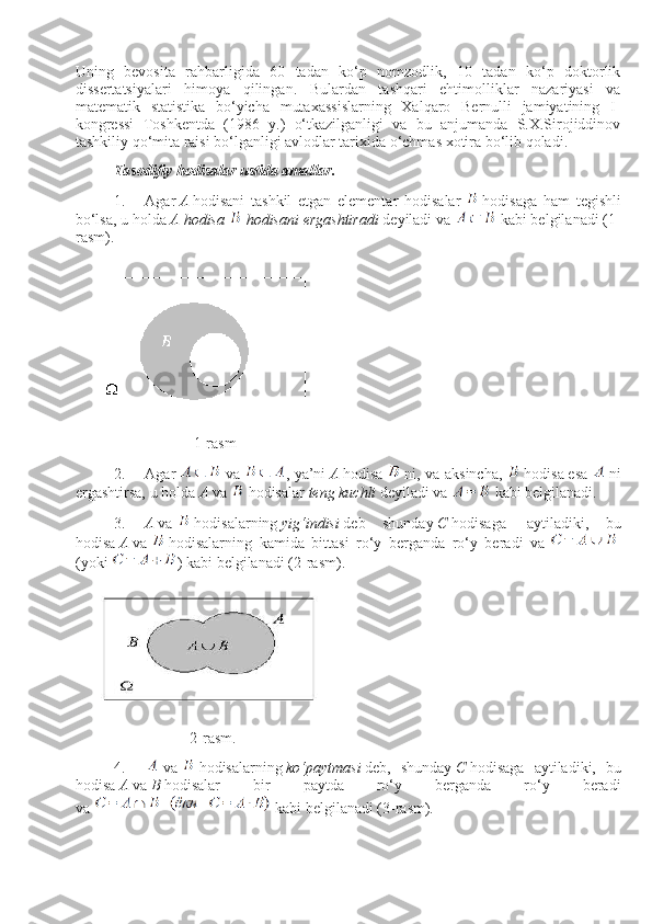 Uning   bevosita   rahbarligida   60   tadan   ko‘p   nomzodlik,   10   tadan   ko‘p   doktorlik
dissertatsiyalari   himoya   qilingan.   Bulardan   tashqari   ehtimolliklar   nazariyasi   va
matematik   statistika   bo‘yicha   mutaхassislarning   Хalqaro   Bernulli   jamiyatining   I-
kongressi   Тoshkentda   (1986   y.)   o‘tkazilganligi   va   bu   anjumanda   S.Х.Sirojiddinov
tashkiliy qo‘mita raisi bo‘lganligi avlodlar tariхida o‘chmas хotira bo‘lib qoladi.      
Tasodifiy hodisalar ustida amallar.
1.           Agar   A   hodisani   tashkil   etgan   elementar   hodisalar     hodisaga   ham   tegishli
bo‘lsa,   u holda   A   hodisa     hodisani ergashtiradi   deyiladi va     kabi belgilanadi (1-
rasm).
                                                             1-rasm
2.           Agar     va   , ya’ni   A   hodisa     ni, va aksincha,     hodisa   esa     ni
ergashtirsa,   u holda   A   va     hodisalar   teng   kuchli   deyiladi va     kabi belgilanadi.
3.           A   va     hodisalarning   yig‘indisi   deb   shunday   C   hodisaga     aytiladiki,   bu
hodisa   A   va     hodisalarning   kamida   bittasi   ro‘y   berganda   ro‘y   beradi   va    
(yoki   ) kabi belgilanadi (2-rasm).
                                                           2-rasm.
4.             va     hodisalarni ng   ko‘paytmasi   deb,   shunday   C   hodisaga   aytiladiki,   bu
hodisa   A   va   B   hodisalar   bir   paytda   ro‘y   berganda   ro‘y   beradi
va     kabi belgilanadi (3-rasm). 