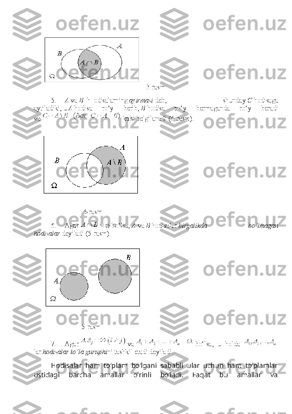 3-rasm
5.           A   va   B     h     odisalarni ng   ayirmasi   deb,   shunday   C   hodisaga
aytiladiki,   u   A   hodisa   ro‘y   berib,   B   hodisa   ro‘y   bermaganda   ro‘y   beradi
va     kabi belgilanadi (4-rasm).
                                                         4-rasm
6.           Agar      bo‘lsa,   A   va   B   hodisalar   birgalikda   bo‘lmagan
hodisalar   deyiladi   (5 -rasm ) .
                                                       5-rasm
7.           Agar     va     bo‘lsa,   u   holda      
lar   hodisalar to‘la guruр h i ni   tashkil etadi deyiladi.
Hodisalar   ham   to‘plam   bo‘lgani   sababli   ular   uchun   ham   to‘plamlar
ustidagi   barcha   amallar   o‘rinli   bo‘ladi.   Faqat   bu   amallar   va 