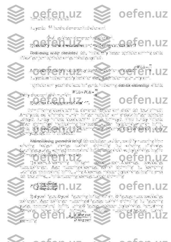 formula bilan aniqlanadi.
Bu yerda:     -barcha elementar hodisalar soni.
                                - A       ga kirgan elementar hodisalar soni.
2)Tasodifiy hodisa chastotasi   v a ehtimollikning statistik ta’rifi
Hodisaning   nisbiy   chastotasi     deb,     hodisa   ro‘y   bergan   tajribalar   sonining   aslida
o‘tkazilgan jami tajribalar soniga nisbatiga aytiladi.
A hodisaning nisbiy chastotasi quyidagi formula bilan aniqlanadi:  
Bu yerda   m - hodisaning ro‘y berishlari soni;     n -tajribalarning umumiy soni.
Tajribalar soni  yetarlicha katta bo‘lganda hodisaning   statistik ehtimolligi     sifatida
nisbiy chastotani olish mumkin:  
3)Ehtimollikning geometrik ta’rifi.
              Ehtimollikning   klassik   ta’rifida   elementar   natijalar   soni   chekli   deb   faraz   qilinadi.
Amaliyotda   esa   ko‘pincha   mumkin   bo‘lgan   natijalari   soni   cheksiz   bo‘lgan   tajribalar
uchraydi.   Bunday   hollarda   klassik   ta’rifni   qo‘llab   bo‘lmaydi.   Biroq   bunday   hollarda
ba’zan   ehtimollikni   hisoblashning   boshqacha   usulidan   foydalanish   mumkin   bo‘lib,
bunda   ham   avvalgidek   ba’zi   hodisalarning   teng   imkoniyatlilik   tushunchasi   asosiy
ahamiyatga ega bo‘lib qolaveradi.
Ehtimollikning geometrik ta’rifi   deb ataladigan usuldan, tasodifiy nuqtaning biror
sohaning   istalgan   qismiga   tushishi   ehtimolligi   bu   sohaning   o‘lchoviga
(uzunligiga,yuziga, xajmiga) proportsional bo‘lib, uning shakli va joylashishiga bog’liq
bo‘lmagan holda foydalanish mumkin.
1)   e   kesma   L   kesmaning   bo‘lagini   tashkil   etsin.   L   kesmaga   ta v akkaliga
nuqta   tashlangan .   Agar   nuqtaning   e   kesmaga   tushish   ehtimolligi   bu   kesmaning
uzunligiga   proportsional   bo‘lib,   uning   L   kesmaga   nisbatan   joylashishiga   bog’liq   emas
deb faraz qilinsa, u holda nuqtaning kesmaga tushishi ehtimolligi
2)   d   yassi   figura   D   yassi   figuraning   bo‘lagi   bo‘lsin.   D   figuraga   nuqta   ta v akkaliga
tashlangan.   Agar   tashlangan   nuqtaning   d   figuraga   tushishi   ehtimolligi   bu   figuraning
yuziga   proportsional   bo‘lib,   uning   D   figuraga   nisbatan   joylashishiga   ham,   d   ning
formasiga   ham   bog’liq   bo‘lmasa,   u   holda   nuqtaning   d   figuraga   tushish
ehtimolligi                                                             