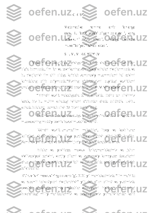 KIRISH
Matematika         hamma           aniq         fanlarga
asos.   Bu   fanni   yaxshi   bilgan   bola   aqlli,   keng
tafakkurli   bo‘lib   o‘sadi,       istalgan   sohada
muvaffaqiyatli ishlab ketadi.  
SH.   M.   MIRZIYOYEV
Vatanimiz   mustaqillikka   erishgandan   so‘ng   shahdam   odimlar   bilan
olg’a   bormoqda,   ilm-fan   va   texnikaning   zamonaviy   sohalari   rivojlanmoqda   va
bu   rivojlanish   ilm   ahli   oldiga   ko‘plab   zamonaviy   muammolarni   hal   etishni
ko‘ndalang   qilib   qo‘ymoqda.“Sizning   e’tiboringizni   quyidagi   vazifalarni
amalga oshirishga   qarataman”-deydi   prezidentimiz   Sh.M.Mirziyoyev:
“Birinchi   vazifa-maktabgacha   ta’lim   sohasida.   Ochiq   tan   olishimiz
kerak,   biz   bu   muhim   sohadagi   ishlarni   e’tibordan   cheda   qoldirdik.   Ushbu
sohada   bolalarni       qamrab   olish   27   foizni   tashkil   etadi.
Yaqinda   tasdiqlangan   dasturga ko‘ra, bu   yo‘nalishda  2   ming   200   ta
muassasaning   moddiy-texnik   bazasi   mustahkamlandi.
Ikkinchi   vazifa-umumta’lim   maktablari,   litsey   va   kasb-hunar
kollejlari,   shuningdek,   oliy   o‘quv   yurtlaridagi   o‘qitish   sifati   bilan   bog’liq.
Zamonaviy o‘quv   reja   va   uslublarini   joriy   etish   talab   darajasida   emas.
Bolalar   va   yoshlarga   maxsus   fanlar,mamlakatimiz   va   jahon
sivilizatsiyasi   tarixini,   xorijiy   tillarni   va   zamonaviy   kompyuter   dasturlarini
chuqur   o‘rganish   vazifalari   hali   sifatli   va   to‘liq   holda   yechilgani   yo‘q”-deb
ta’kidladilar.
Bitiruv ishi mavzusining dolzarbligi.   2020-yil   mamlakatimizda   “Ilm-ma’rifat
va   raqamli   iqtisodiyotni   rivojlantirish”   yili   deb   e’lon   qilindi   va   yurtimizda
avvaldan   shakllangan   ilmiy   maktablar   salohiyatini   hisobga   olib,   hozirgi
bosqichdagi   milliy   manfaatlarimiz   va   taraqqiyotimiz   yo‘nalishlaridan   kelib 