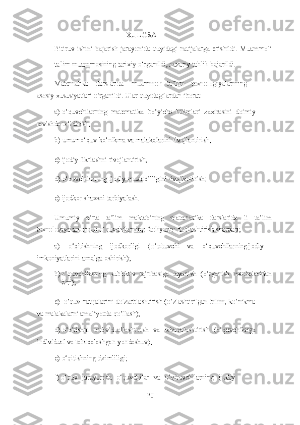 XULOSA
Bitiruv   ishini   bajarish   jarayonida   quyidagi   natijalarga   erishildi.   Muammo li
ta'lim   muammosining   tarixiy   o‘rganildi,   nazariy   tahlili   bajarildi.
Matematika darslarida muammo li ta’lim texnologiyalarining
asosiy   xususiyatlari   o‘rganildi.   Ular   quyidagilardan   iborat:
a) o‘quvchilarning   matematika   bo‘yicha   bilimlari   zaxirasini   doimiy
ravishda   to‘ldirish;
b) umumo‘quv   ko‘nikma   va   malakalarini   rivojlantirish;
c) ijodiy   fikrlashni   rivojlantirish;
d) o‘quvchilarning   ijodiy   mustaqilligini   rivojlantirish;
e) ijodkor shaxsni   tarbiyalash.
Umumiy   o‘rta   ta’lim   maktabining   matematika   darslarida   li   ta’lim
texnologiyalari   orqali   o‘quvchilarning   faoliyatini   faollashtirish   shartlari;
a) o‘qitishning ijodkorligi (o‘qituvchi va o‘quvchilarning ijodiy
imkoniyatlarini   amalga   oshirish);
b) o‘quvchilarning   sub'ektiv   tajribasiga   tayanish   (o‘rganish   manbalaridan
biri);
c) o‘quv   natijalarini   dolzarblashtirish   (o‘zlashtirilgan   bilim,   ko‘nikma
va   malakalarni   amaliyotda   qo‘llash);
d) o‘qitishni   individuallashtirish   va   tabaqalashtirish   (o‘quvchilarga
individual   va   tabaqalashgan   yondashuv);
e) o‘qitishning   tizimliligi;
f) o‘quv   jarayonida   o‘quvchilar   va   o‘qituvchilarning   ijodiy
30  
  