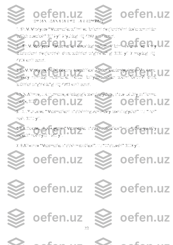 FOYDANILGAN ADABIYOTLAR RO‘YXATI
1. Sh.M.Mirziyoev “Matematika ta’limi va fanlarini rivojlantirishni davlat tamonidan
qo‘llab quvatlash” 2019 yil 9 iyuldagi PQ-4387-sonli qarori.
2.   Sh.M.Mirziyoev   “Matematika   sohasidagi   ta’lim   sifatini   oshirish   va   ilmiy
tadqiqotlarni   rivojlantirish   chora-tadbirlari   to‘g’risida”   gi   2020   yil   7   maydagi   PQ-
4708-sonli qarori.
3.Sh.M.Mirziyoev   “O‘zbekiston   Respublikasi   Fanlar   akademiyasining   V.I.Roma-
novskiy   nomidagi   matematika   instituti   faoliyatini   tubdan   takomillashtirish   chora
tadbirlari to‘g’risida”gi PQ-4762-sonli qarori.
4.N.N.Alimov, J.R.Turmatov, «Pedagogik texnologiyalar», o‘quv-uslubiy qo‘llanma.
Jizzax, 2007.
5.   D.I.Yunusova   “Matematikani   o‘qitishning   zamonaviy   texnologiyalari”   T.:   “Fan”
nash.-2010 yil.
6.S.A.Gasteva,   S.E.   Lyapin   “Matematika   o‘qitish   metodikasi”.   T.:   “O‘rta   va   Oliy
maktab” nashriyoti-1960 yil.
7. S.Alixonov “Matematika o‘qitish metodikasi”. T.: “O‘qituvchi” 2008 yil.
32  
  