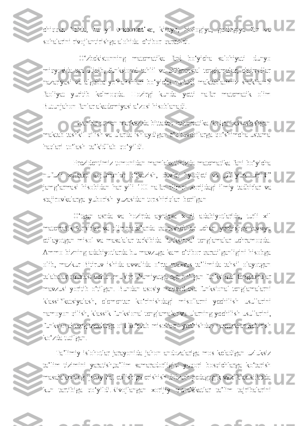 chiqqan   holda,   bu   yil   matematika ,   kimyo,   biologiya,   geologiya   fan   va
sohalarini   rivojlantirishga   alohida   e’tibor   qaratildi.
O‘zbekistonning   matematika   fani   bo‘yicha   salohiyati   dunyo
miqyosida   tan   olinib,   funksional   tahlil   va   differensial   tenglamalar,   ehtimollar
nazariyasi   va   algebra   yo‘nalishlari   bo‘yicha   nufuzli   maktablarimiz   shakllanib
faoliyat   yuritib   kelmoqda.   Hozirgi   kunda   yetti   nafar   matematik   olim
Butunjahon   fanlar   akademiyasi   a’zosi   hisoblanadi.
Har bir   tuman markazida bittadan matematika faniga ixtisoslashgan
maktab   tashkil qilish va ularda ishlaydigan o‘qituvchilarga qo‘shimcha ustama
haqlari   to‘lash   ta’kidllab   qo‘yildi.
Prezidentimiz tomonidan   mamlakatimizda   matematika fani bo‘yicha
nufuzli   xalqaro   anjumanlar   o‘tkazish,   davlat   byudjeti   va   ,,El-yurt   umidi”
jamg’armasi   hisobidan   har   yili   100   nafar   olimni   xorijdagi   ilmiy   tadbirlar   va
stajirovkalarga   yuborish   yuzasidan   topshiriqlar   berilgan
O‘tgan   asrda   va   hozirda   ayniqsa   xorij   adabiyotlarida,   turli   xil
matematik   turnirlar   va   olimpiadalarda   qatnashchilar   uchun   yechishga   tavsiya
etilayotgan   misol   va   masalalar   tarkibida   funksional   tenglamalar   uchramoqda.
Ammo   bizning   adabiyotlarda bu mavzuga kam e’tibor qaratilganligini hisobga
olib,   mazkur   Bitiruv   ishida   avvalida   o‘rta   maxsus   ta’limida   tahsil   olayotgan
talabalar ommasi uchun   muhim ahamiyatga ega bo‘lgan funksional   tenglamalar
mavzusi   yoritib   o‘tilgan.   Bundan   asosiy   maqsad   esa   funksional   tenglamalarni
klassifikatsiyalash,   elementar   ko‘rinishdagi   misollarni   yechilish   usullarini
namoyon qilish, klassik funksional   tenglamalar va ularning yechilish usullarini,
funksional tenglamalarga oid ko‘plab   misollarni   yechishdan   namunalar   keltirish
ko‘zda   tutilgan.
Ta’limiy   islohotlar   jarayonida   jahon   andozalariga   mos   keladigan   uzluksiz
ta’lim   tizimini   yaratish,ta’lim   samaradorligini   yuqori   bosqichlarga   ko‘tarish
masalalarining   ijobiy   hal   etilishiga   erishish   dolzarb   pedagogik   vazifalar   sifatida
kun   tartibiga   qo‘yildi.Rivojlangan   xorijiy   mamlakatlar   ta’lim   tajribalarini 