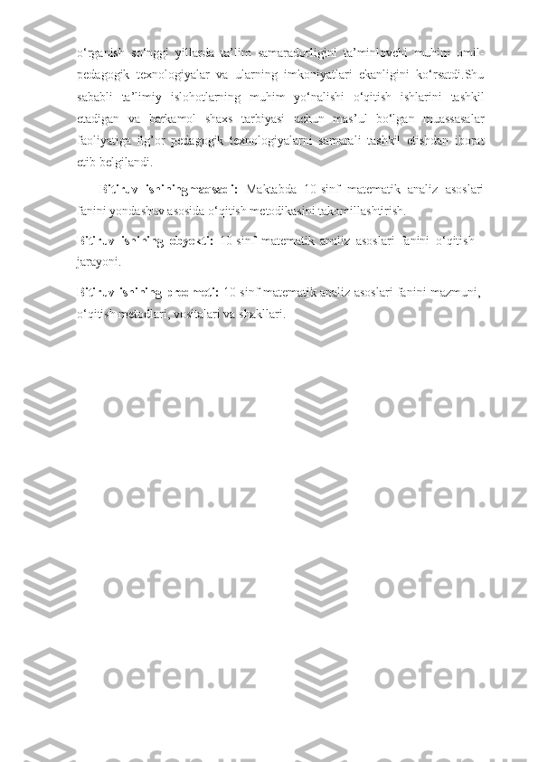 o‘rganish   so‘nggi   yillarda   ta’lim   samaradorligini   ta’minlovchi   muhim   omil-
pedagogik   texnologiyalar   va   ularning   imkoniyatlari   ekanligini   ko‘rsatdi.Shu
sababli   ta’limiy   islohotlarning   muhim   yo‘nalishi   o‘qitish   ishlarini   tashkil
etadigan   va   barkamol   shaxs   tarbiyasi   uchun   mas’ul   bo‘lgan   muassasalar
faoliyatiga   ilg’or   pedagogik   texnologiyalarni   samarali   tashkil   etishdan   iborat
etib   belgilandi.
Bitiruv   ishiningmaqsadi:   Maktabda   10-sinf   matematik   analiz   asoslari
fanini  yondashuv asosida o‘qitish metodikasini   takomillashtirish.
Bitiruv   ishining   obyekti:   10-sinf   matematik   analiz   asoslari   fanini   o‘qitish
jarayoni.
Bitiruv ishining   predmeti:   10-sinf matematik analiz asoslari fanini   mazmuni,
o‘qitish metodlari, vositalari va   shakllari. 
