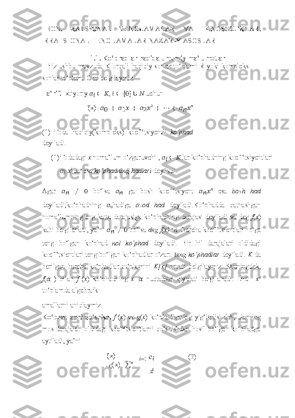 ??????=1I- BOB.   RATSIONAL   TENGLAMALAR   VA   TENGSIZLIKLAR.
IRRATSIONAL TENGLAMALAR NAZARIY ASOSLARI
1.1. Ko‘phadlar   haqida   umumiy   ma’lumotlar
    Biz ushbu mavzuda   K   orqali haqiqiy sonlar to‘plami   R   yoki kompleks
sonlar   to‘plami   C   ni   belgilaymiz.
Ta’rif.   Ixtiyoriy   ??????
??????   ∈   ??????,   ??????   ∈   {
0 }  
??????   ??????   uchun
f(x)= ??????
0   +   ??????
1 ??????   +   ??????
2 ?????? 2
  +   ⋯   +   ??????
?????? ?????? ??????
(1)   ifoda   haqiqiy(kompleks)   koeffitsiyentli   ko‘phad
deyiladi.
(1) ifodadagi   x   noma’lum   o‘zgaruvchi   ,   ??????
??????   ∈   ??????   lar ko‘phadning   koeffitsiyentlari
??????
??????   ?????? ??????
  lar   esa   ko‘phadning   hadlari   deyiladi.
Agar   ??????
??????   ≠   0   bo‘lsa   ??????
??????   ga   bosh   koeffitsiyent   ??????
?????? ?????? ??????
  esa   bosh   had
deyiladi,ko‘phadning   ??????
0 hadiga   ozod   had   deyiladi.Ko‘phadda   qatnashgan
noma’lumning eng katta darajasiga ko‘phadning darajasi deyiladi va deg   f ( x )
kabi   belgilanadi,   ya’ni  ??????
??????   ≠   0   bo‘lsa  deg   f(x)=n   Barcha   koeffitsientlari nolga
teng   bo‘lgan   ko‘phad   nol   ko‘phad   deyiladi.   Bir   hil   darajalari   oldidagi
koeffitsientlari   teng bo‘lgan ko‘phadlar o‘zaro  teng ko‘phadlar  deyiladi.  K   da
berilgan   barcha   ko‘phadlar   to‘plamini   K[x]   orqali   belgilaymiz.   Shuningdek,
f ( ??????   )   bilan   f   ( x )   ko‘phadning   x= ??????   nuqtadagi   qiymati   belgilanadi.   Endi   [ x ]
to‘plamda   algebraik
amallarni   aniqlaymiz.
Ko‘phadlarni qo‘shish.   f   ( x ) va   g ( x ) ko‘phadlarning yig‘indisi deb, ularning
mos   darajalari oldidagi koeffitsientlarni qo‘shishdan hosil bo‘lgan ko‘phadga
aytiladi,   ya’ni
f(x)
+g(x)= ∑ ?????????????????? 	
???????????? (2) 