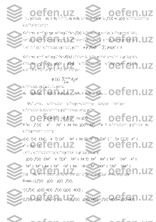 ??????=0bu yerda ??????
??????   = ??????
??????   + ??????
??????   bo‘lib,   ??????
??????   va ??????
??????   lar mos ravishda   f   ( x ) va   g ( x ) ko‘phadlarning
koeffitsientlaridir.
Ko‘phadlarni songa ko‘paytirish.  f  ( x ) ko‘phadni  ??????  soniga ko‘paytmasi deb,
berilgan   ko‘phadning   barcha   koeffitsientlarini   shu   ??????   soniga   ko‘paytirishdan
hosil   bo‘lgan   ko‘phadga   aytiladi,   ya’ni     	
?????? ?????? ??????(??????) =	 ∑	 ????????????	??????????????????   ??????=1
Ko‘phadlarni ko‘paytirish. K[x]   to‘plamda ko‘paytirish amalini quyidagicha
kiritamiz:   f   ( x ),   g ( x ) ∈   ??????[??????]   ko‘phadlarning   ko‘paytmasi   sifatida
koeffitsientlari   tenglik   bilan aniqlangan	
?????? (x)=	∑	??????+??????	 ????????????????????????
ko‘phadga   aytiladi,   bu   yerda
??????
0
  =   ??????
0 ??????
0 ,   ??????
1
  =   ??????
0 ??????
1
  +   ??????
1 ??????
0 ,   ??????
2
  =   ??????
0 ??????
2
  +   ??????
1 ??????
1
  +   ??????
2 ??????
0 ,   …
Ma’lumki,   ko‘phadlar   ko‘paytmalarining   darajasi   berilgan
ko‘phadlar   darajalarining   yig‘indisiga   teng,   ya’ni
deg   ??????   ( x )=   deg   f   ( x )   +deg   g ( x ).
Misol .   f   ( x )   =   ?????? 3
  −   2?????? 2
  +   3?????? -5va   g ( x )=   3?????? 2
  −   ?????? +2   ko‘phadlarni   yig‘indisi   va
ko‘paytmasini   toping.
g(x)+f(x)=   (3?????? 2
  −   ?????? +2)+( ?????? 3
  −   2?????? 2
  +   3?????? -5)=   ?????? 3
+(3-2) ?????? 2
+(-1+3) x +(2-5)=   ?????? 3
  +
?????? 2
  +   2??????   −   3
Ushbu   ko‘phadlarning   ko‘paytmasi   quyidagiga   teng:
g ( x ) ∙   f  ( x )=  (3?????? 2
  − ?????? +2)( ?????? 3
  − 2?????? 2
 + 3?????? -5)= 3?????? 5
 − 6?????? 4
  + 9?????? 3
  − 15?????? 2
 − ?????? 4
  +
2?????? 3
  +   3?????? 2
  +   5??????   +   2?????? 3
  −   4?????? 2
  +   6??????   −   10   =   3?????? 5
  −   7?????? 4
  +   13?????? 3
  −   22?????? 2
  +
11??????   −   10.   Ko‘phadlar   ustida   aniqlangan   amallar quyidagi   xossalarga   ega.
Xossa.   a)   f   ( x )   +   g ( x )   =   g ( x )   + f   ( x );
b)   (   f   ( x )   + g ( x ))+ h ( x )=   f   ( x )+( g ( x )   + h ( x ))   ;
c)   f   ( x )   ∙   g ( x )   =   g ( x )   ∙   f   ( x ); e)   (   f   ( x )   + g ( x ))   ∙ h ( x )   =   f   ( x )   ∙ h ( x )   +   g ( x )   ∙ h ( x )   . 