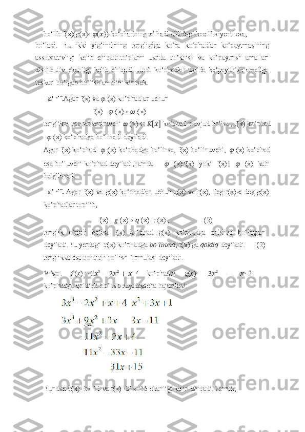 bo‘lib   f(x)(g(x) ∙   ??????(??????))   ko‘phadning   ?????? ??????
  hadi   oldidagi   koeffitsiyenti   esa,
bo‘ladi.   Bu   ikki   yig‘indining   tengligiga   ko‘ra   ko‘phadlar   ko‘paytmasining
assotsiativligi   kelib   chiqadi.to‘plami   ustida   qo‘shish   va   ko‘paytrish   amallari
distributiv   ekanligi   kelib   chiqadi.   Endi   ko‘phadlar   ustida   ko‘paytirish   amaliga
teskari bo‘lgan bo‘lish amalini   kiritsak.
Ta’rif. Agar   f(x)   va   ??????   (x)   ko‘phadlar   uchun
f(x)=   ??????   (x)   ∙   ??????   (x)
tenglikni   qanoatlantiruvchi   ??????   (x)   ∈   ??????[??????]   ko‘phad   mavjud   bo‘lsa ,   f(x)   ko‘phad
??????   (x)   ko‘phadga   bo‘linadi   deyiladi.
Agar   f(x)   ko‘phad ??????   (x)   ko‘phadga   bo‘linsa,   f(x)   bo‘linuvchi,   ??????   (x)   ko‘phad
esa   bo‘luvchi   ko‘phad   deyiladi,hamda ??????   (x)|f(x)   yoki   f(x) ⋮   ??????   (x)   kabi
belgilanadi.
Ta’rif.   Agar  f(x)  va  g(x)   ko‘phadlar   uchun q(x)   va  r(x),  deg  r(x) <   deg g(x)
ko‘phadlar topilib,
f(x)=   ??????   (x)   ∙   ??????   (x)+r   (x)   , (2)
tenglik   o‘rinli   bo‘lsa   f(x)   ko‘phad   g(x)   ko‘phadga   qoldiqli   bo‘lingan
deyiladi.Bu   yerdagi   q(x)   ko‘phadga   bo‘linma ,   r(x)   ga   qoldiq   deyiladi. (2)
tenglikka esa   qoldiqli   bo‘lish   formulasi   deyiladi.
Misol . f   ( x )   =   3 ?????? 3
  −   2?????? 2
  +   ?????? +4 ko‘phadni   g ( x )=   3?????? 2
  −   ?????? +2
ko‘phadga   qoldiqli   bo‘lish   quyidagicha   bajariladi:
Bundan   q(x)=3x-11   va   r(x)=31x+15   ekanligi   kelib   chiqadi.Demak, 